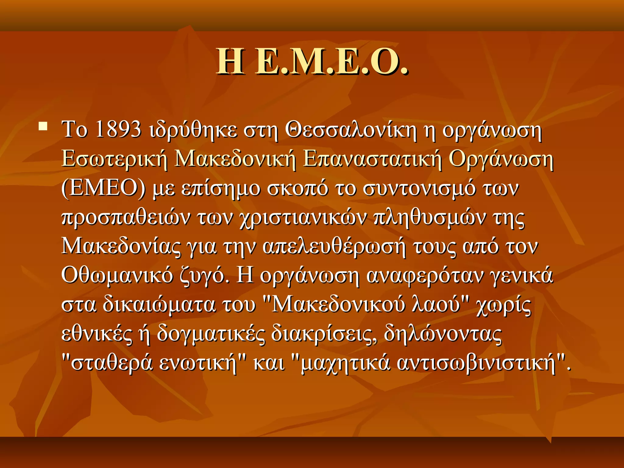 Η Ε.Μ.Ε.Ο.Η Ε.Μ.Ε.Ο.
 Το 1893 ιδρύθηκε στη Θεσσαλονίκη η οργάνωσηΤο 1893 ιδρύθηκε στη Θεσσαλονίκη η οργάνωση
Εσωτερική Μακεδονική Επαναστατική ΟργάνωσηΕσωτερική Μακεδονική Επαναστατική Οργάνωση
(ΕΜΕΟ) με επίσημο σκοπό το συντονισμό των(ΕΜΕΟ) με επίσημο σκοπό το συντονισμό των
προσπαθειών των χριστιανικών πληθυσμών τηςπροσπαθειών των χριστιανικών πληθυσμών της
Μακεδονίας για την απελευθέρωσή τους από τονΜακεδονίας για την απελευθέρωσή τους από τον
Οθωμανικό ζυγό. Η οργάνωση αναφερόταν γενικάΟθωμανικό ζυγό. Η οργάνωση αναφερόταν γενικά
στα δικαιώματα του "Μακεδονικού λαού" χωρίςστα δικαιώματα του "Μακεδονικού λαού" χωρίς
εθνικές ή δογματικές διακρίσεις, δηλώνονταςεθνικές ή δογματικές διακρίσεις, δηλώνοντας
"σταθερά ενωτική" και "μαχητικά αντισωβινιστική"."σταθερά ενωτική" και "μαχητικά αντισωβινιστική".
 