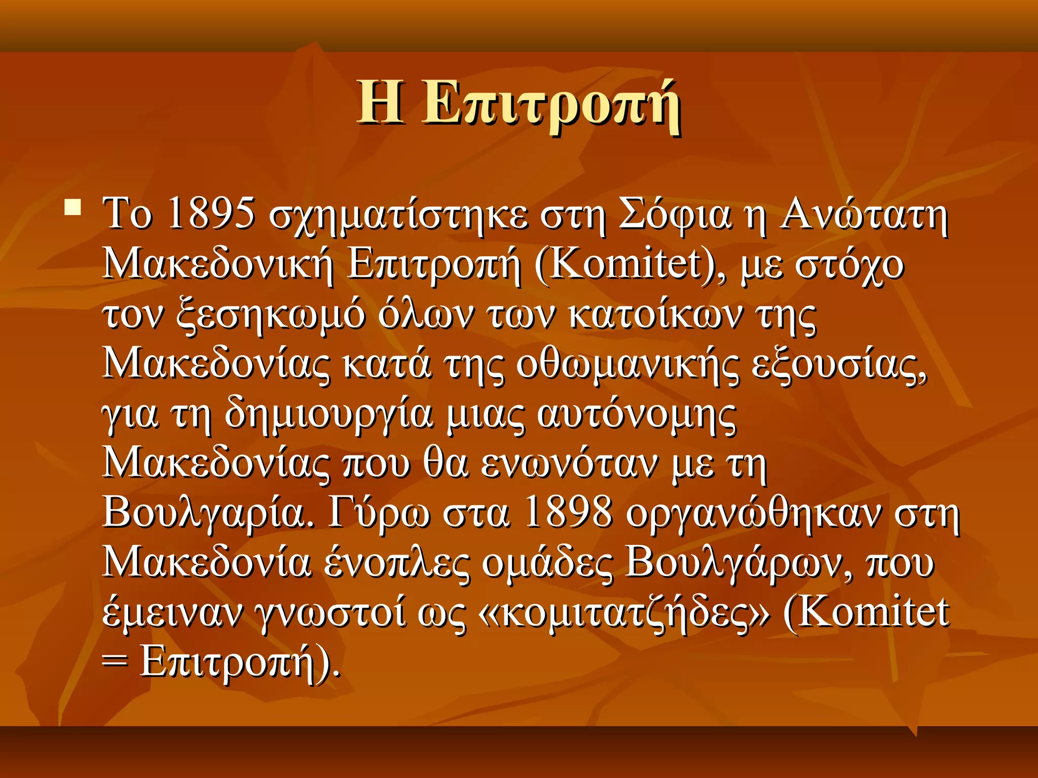 Η ΕπιτροπήΗ Επιτροπή
 Το 1895 σχηματίστηκε στη Σόφια η ΑνώτατηΤο 1895 σχηματίστηκε στη Σόφια η Ανώτατη
Μακεδονική Επιτροπή (Komitet), με στόχοΜακεδονική Επιτροπή (Komitet), με στόχο
τον ξεσηκωμό όλων των κατοίκων τηςτον ξεσηκωμό όλων των κατοίκων της
Μακεδονίας κατά της οθωμανικής εξουσίας,Μακεδονίας κατά της οθωμανικής εξουσίας,
για τη δημιουργία μιας αυτόνομηςγια τη δημιουργία μιας αυτόνομης
Μακεδονίας που θα ενωνόταν με τηΜακεδονίας που θα ενωνόταν με τη
Βουλγαρία. Γύρω στα 1898 οργανώθηκαν στηΒουλγαρία. Γύρω στα 1898 οργανώθηκαν στη
Μακεδονία ένοπλες ομάδες Βουλγάρων, πουΜακεδονία ένοπλες ομάδες Βουλγάρων, που
έμειναν γνωστοί ως «κομιτατζήδες» (Komitetέμειναν γνωστοί ως «κομιτατζήδες» (Komitet
= Επιτροπή).= Επιτροπή).
 