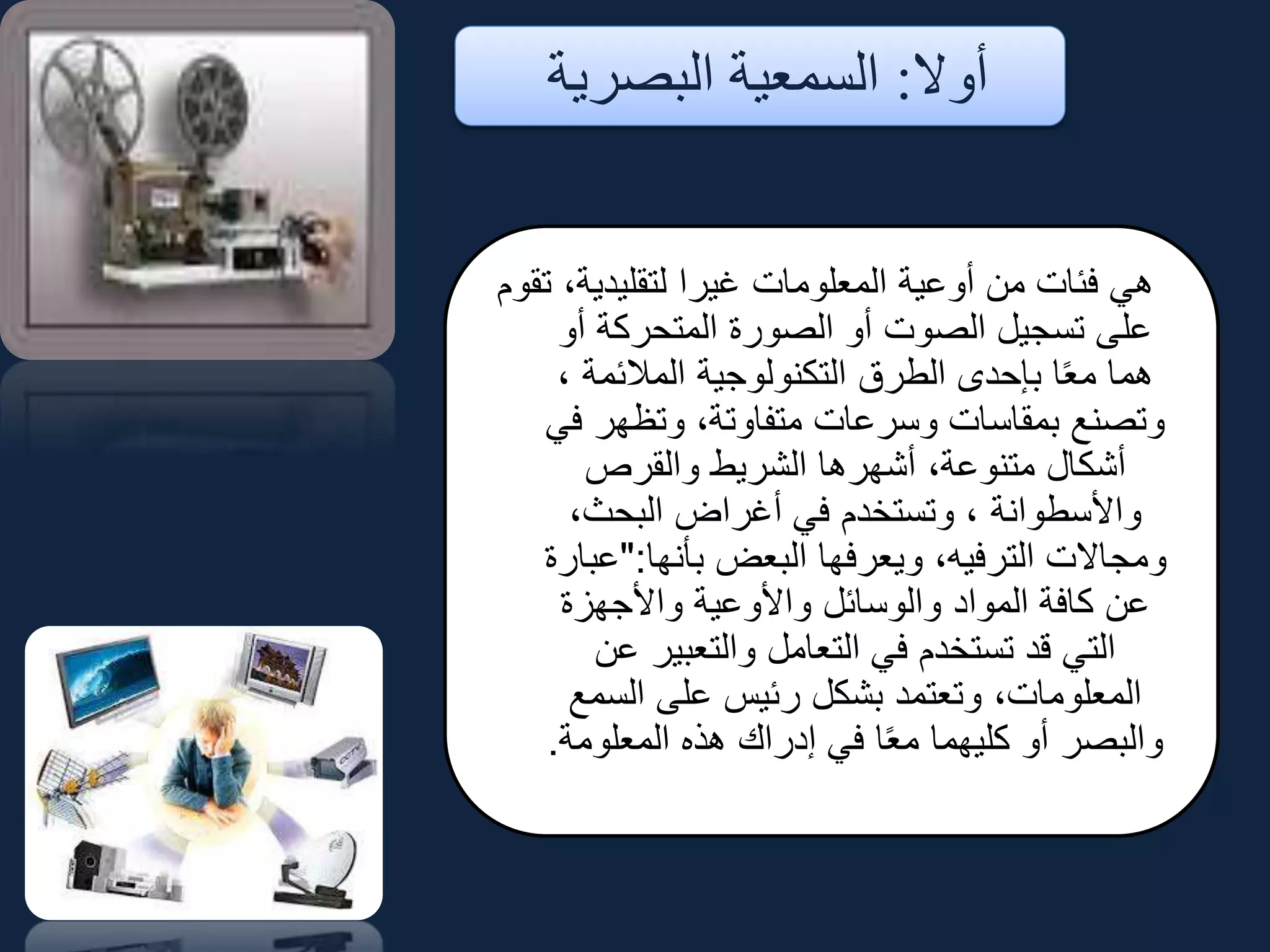 ‫أوال‬:‫البصرية‬ ‫السمعية‬
‫تقوم‬ ،‫لتقليدية‬ ‫غيرا‬ ‫المعلومات‬ ‫أوعية‬ ‫من‬ ‫فئات‬ ‫هي‬
‫أو‬ ‫المتحركة‬ ‫الصورة‬ ‫أو‬ ‫الصوت‬ ‫تسجيل‬ ‫على‬
، ‫المالئمة‬ ‫التكنولوجية‬ ‫الطرق‬ ‫بإحدى‬ ‫ا‬ً‫ع‬‫م‬ ‫هما‬
‫في‬ ‫وتظهر‬ ،‫متفاوتة‬ ‫وسرعات‬ ‫بمقاسات‬ ‫وتصنع‬
‫والقرص‬ ‫الشريط‬ ‫أشهرها‬ ،‫متنوعة‬ ‫أشكال‬
،‫البحث‬ ‫أغراض‬ ‫في‬ ‫وتستخدم‬ ، ‫واألسطوانة‬
‫بأنها‬ ‫البعض‬ ‫ويعرفها‬ ،‫الترفيه‬ ‫ومجاالت‬":‫عبارة‬
‫واألجهزة‬ ‫واألوعية‬ ‫والوسائل‬ ‫المواد‬ ‫كافة‬ ‫عن‬
‫عن‬ ‫والتعبير‬ ‫التعامل‬ ‫في‬ ‫تستخدم‬ ‫قد‬ ‫التي‬
‫السمع‬ ‫على‬ ‫رئيس‬ ‫بشكل‬ ‫وتعتمد‬ ،‫المعلومات‬
‫المعلومة‬ ‫هذه‬ ‫إدراك‬ ‫في‬ ‫ا‬ً‫ع‬‫م‬ ‫كليهما‬ ‫أو‬ ‫والبصر‬.
 