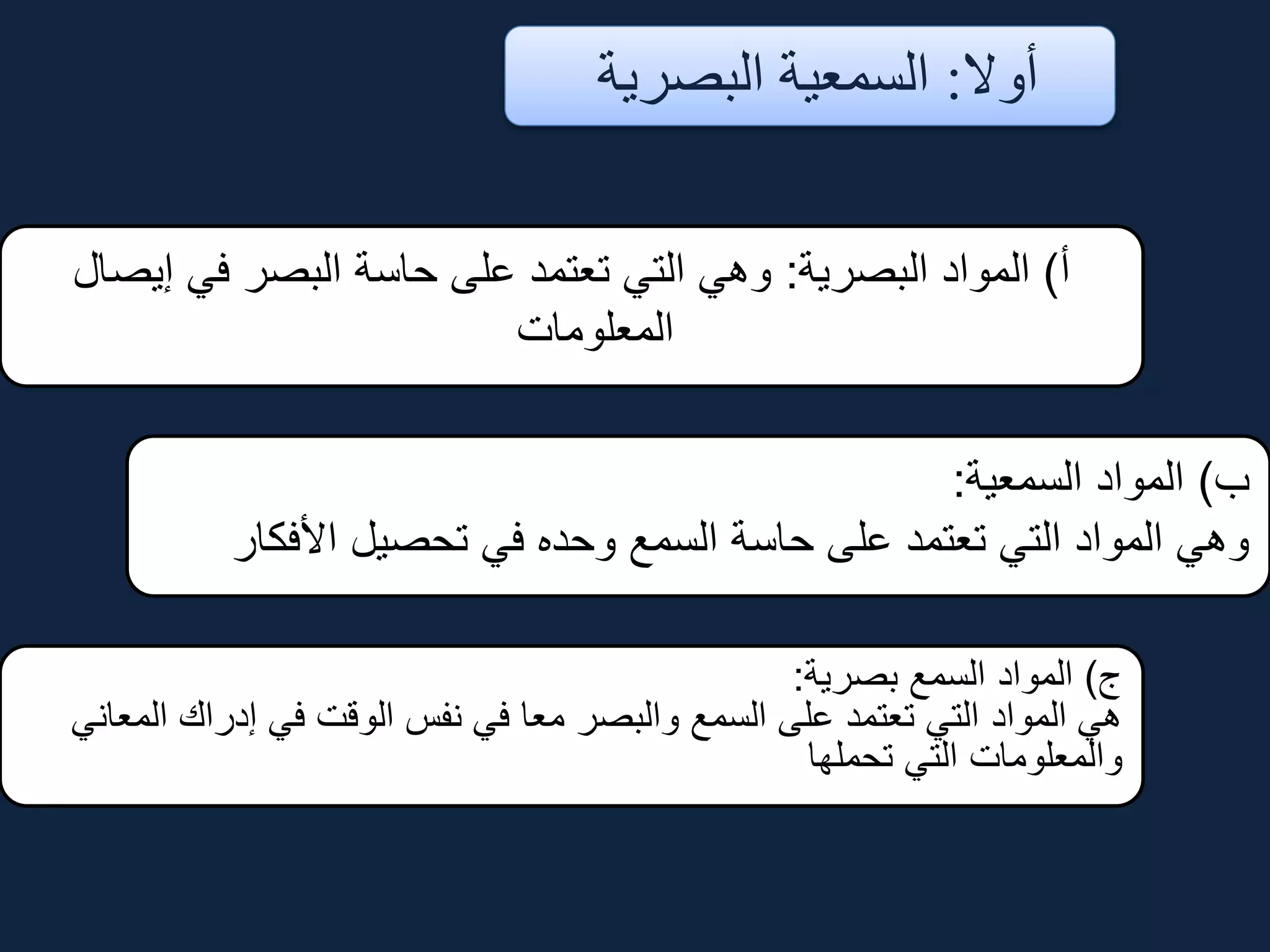 ‫أوال‬:‫البصرية‬ ‫السمعية‬
‫أ‬)‫البصرية‬ ‫المواد‬:‫إيصال‬ ‫في‬ ‫البصر‬ ‫حاسة‬ ‫على‬ ‫تعتمد‬ ‫التي‬ ‫وهي‬
‫المعلومات‬
‫ب‬)‫السمعية‬ ‫المواد‬:
‫األفكار‬ ‫تحصيل‬ ‫في‬ ‫وحده‬ ‫السمع‬ ‫حاسة‬ ‫على‬ ‫تعتمد‬ ‫التي‬ ‫المواد‬ ‫وهي‬
‫ج‬)‫بصرية‬ ‫السمع‬ ‫المواد‬:
‫المعاني‬ ‫إدراك‬ ‫في‬ ‫الوقت‬ ‫نفس‬ ‫في‬ ‫معا‬ ‫والبصر‬ ‫السمع‬ ‫على‬ ‫تعتمد‬ ‫التي‬ ‫المواد‬ ‫هي‬
‫تحملها‬ ‫التي‬ ‫والمعلومات‬
 