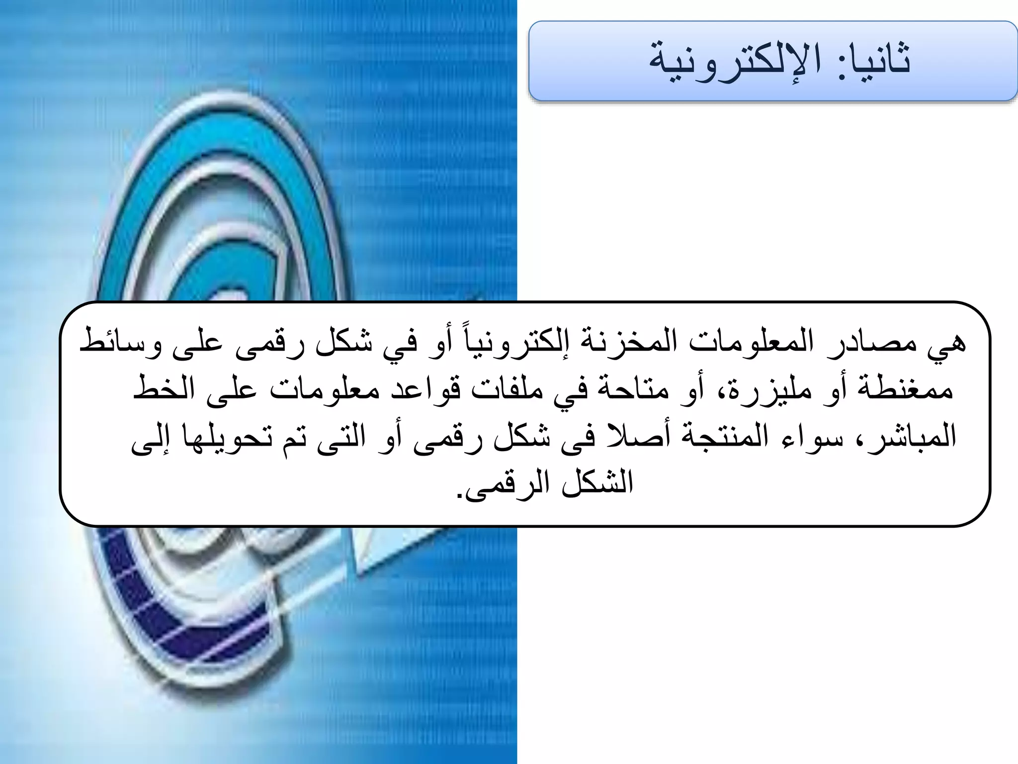 ‫ثانيا‬:‫اإللكترونية‬
‫وسائط‬ ‫على‬ ‫رقمى‬ ‫شكل‬ ‫في‬ ‫أو‬ ً‫ا‬‫إلكتروني‬ ‫المخزنة‬ ‫المعلومات‬ ‫مصادر‬ ‫هي‬
‫الخط‬ ‫على‬ ‫معلومات‬ ‫قواعد‬ ‫ملفات‬ ‫في‬ ‫متاحة‬ ‫أو‬ ،‫مليزرة‬ ‫أو‬ ‫ممغنطة‬
‫إلى‬ ‫تحويلها‬ ‫تم‬ ‫التى‬ ‫أو‬ ‫رقمى‬ ‫شكل‬ ‫فى‬ ‫أصال‬ ‫المنتجة‬ ‫سواء‬ ،‫المباشر‬
‫الرقمى‬ ‫الشكل‬.
 