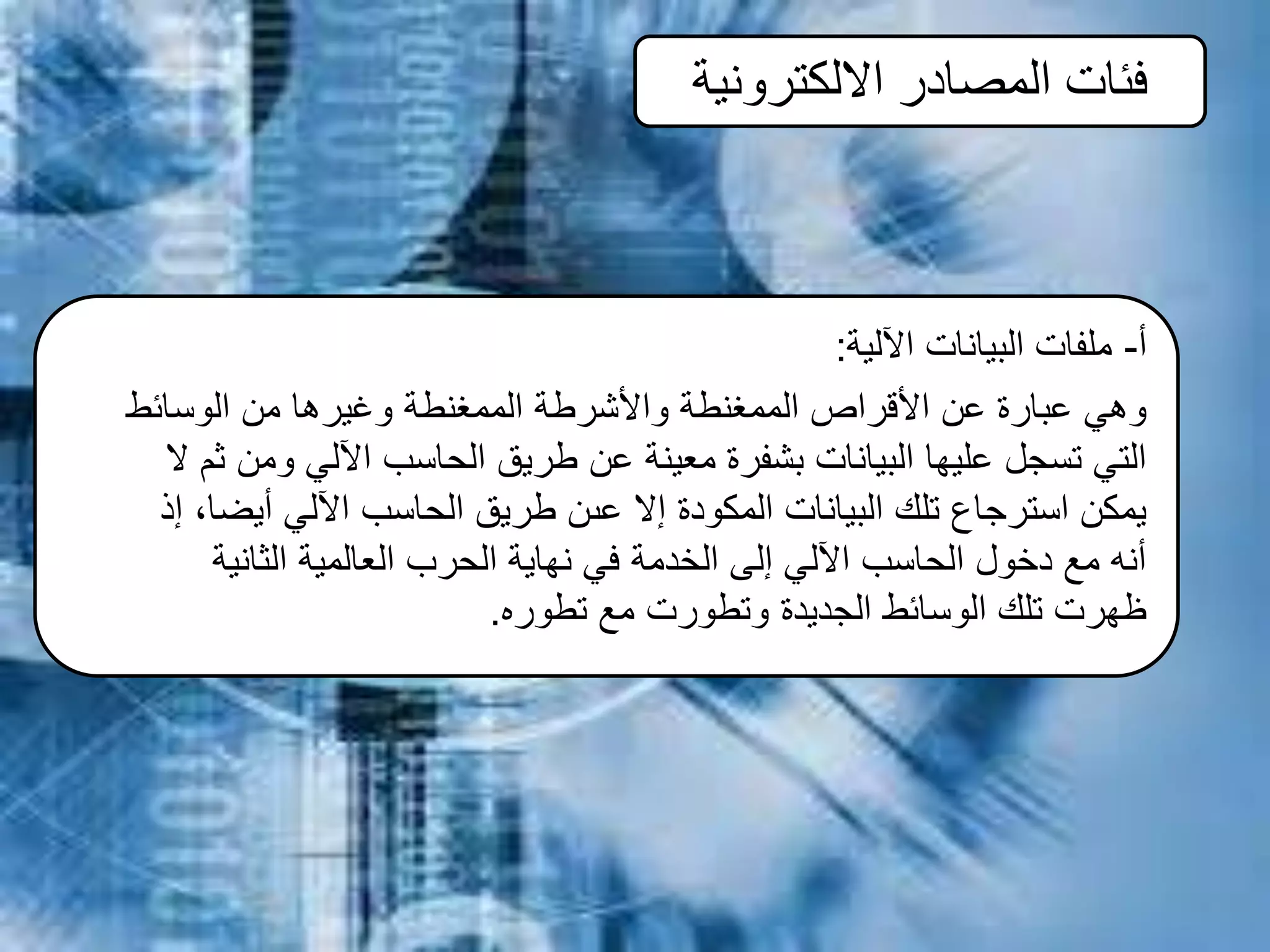 ‫االلكترونية‬ ‫المصادر‬ ‫فئات‬
‫أ‬-‫اآللية‬ ‫البيانات‬ ‫ملفات‬:
‫الوسائط‬ ‫من‬ ‫وغيرها‬ ‫الممغنطة‬ ‫واألشرطة‬ ‫الممغنطة‬ ‫األقراص‬ ‫عن‬ ‫عبارة‬ ‫وهي‬
‫ال‬ ‫ثم‬ ‫ومن‬ ‫اآللي‬ ‫الحاسب‬ ‫طريق‬ ‫عن‬ ‫معينة‬ ‫بشفرة‬ ‫البيانات‬ ‫عليها‬ ‫تسجل‬ ‫التي‬
‫إذ‬ ،‫أيضا‬ ‫اآللي‬ ‫الحاسب‬ ‫طريق‬ ‫عىن‬ ‫إال‬ ‫المكودة‬ ‫البيانات‬ ‫تلك‬ ‫استرجاع‬ ‫يمكن‬
‫الثانية‬ ‫العالمية‬ ‫الحرب‬ ‫نهاية‬ ‫في‬ ‫الخدمة‬ ‫إلى‬ ‫اآللي‬ ‫الحاسب‬ ‫دخول‬ ‫مع‬ ‫أنه‬
‫تطوره‬ ‫مع‬ ‫وتطورت‬ ‫الجديدة‬ ‫الوسائط‬ ‫تلك‬ ‫ظهرت‬.
 