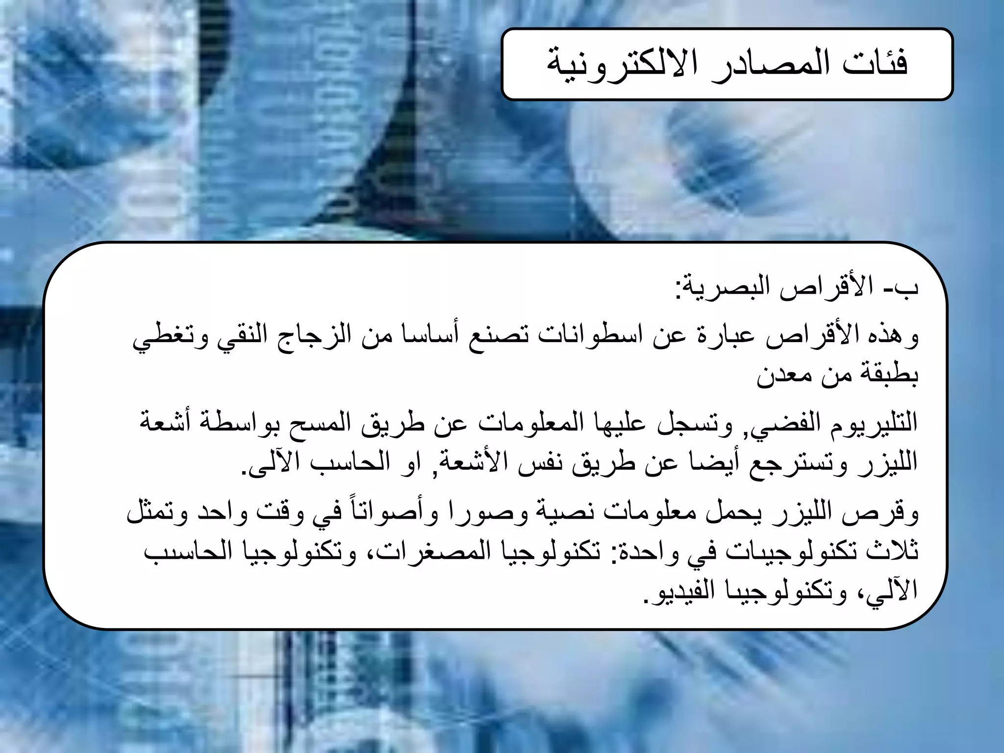 ‫االلكترونية‬ ‫المصادر‬ ‫فئات‬
‫ب‬-‫األقراص‬‫البصرية‬:
‫وهذه‬‫وتغطي‬ ‫النقي‬ ‫الزجاج‬ ‫من‬ ‫أساسا‬ ‫تصنع‬ ‫اسطوانات‬ ‫عن‬ ‫عبارة‬ ‫األقراص‬
‫معدن‬ ‫من‬ ‫بطبقة‬
‫الفضي‬ ‫التليريوم‬,‫أشعة‬ ‫بواسطة‬ ‫المسح‬ ‫طريق‬ ‫عن‬ ‫المعلومات‬ ‫عليها‬ ‫وتسجل‬
‫األشعة‬ ‫نفس‬ ‫طريق‬ ‫عن‬ ‫أيضا‬ ‫وتسترجع‬ ‫الليزر‬,‫اآللى‬ ‫الحاسب‬ ‫او‬.
‫وتمثل‬ ‫واحد‬ ‫وقت‬ ‫في‬ ً‫ا‬‫وأصوات‬ ‫وصورا‬ ‫نصية‬ ‫معلومات‬ ‫يحمل‬ ‫الليزر‬ ‫وقرص‬
‫واحدة‬ ‫في‬ ‫تكنولوجيىات‬ ‫ثالث‬:‫الحاسىب‬ ‫وتكنولوجيا‬ ،‫المصغرات‬ ‫تكنولوجيا‬
‫الفيديو‬ ‫وتكنولوجيىا‬ ،‫اآللي‬.
 