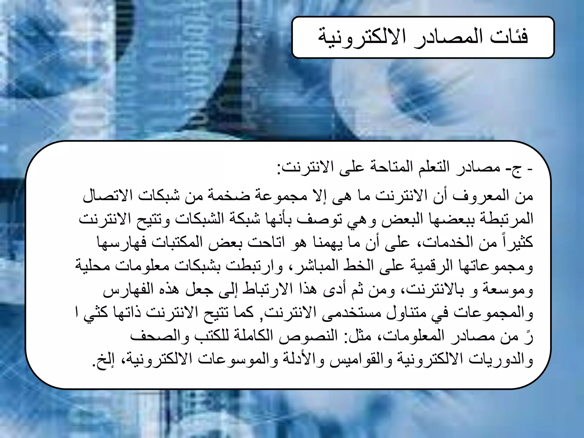 ‫االلكترونية‬ ‫المصادر‬ ‫فئات‬
‫ج‬-‫االنترنت‬ ‫على‬ ‫المتاحة‬ ‫التعلم‬ ‫مصادر‬: -
‫االتصال‬ ‫شبكات‬ ‫من‬ ‫ضخمة‬ ‫مجموعة‬ ‫إال‬ ‫هى‬ ‫ما‬ ‫االنترنت‬ ‫أن‬ ‫المعروف‬ ‫من‬
‫االنت‬ ‫وتتيح‬ ‫الشبكات‬ ‫شبكة‬ ‫بأنها‬ ‫توصف‬ ‫وهي‬ ‫البعض‬ ‫ببعضها‬ ‫المرتبطة‬‫رنت‬
‫فهارسها‬ ‫المكتبات‬ ‫بعض‬ ‫اتاحت‬ ‫هو‬ ‫يهمنا‬ ‫ما‬ ‫أن‬ ‫على‬ ،‫الخدمات‬ ‫من‬ ً‫ا‬‫كثير‬
‫محلية‬ ‫معلومات‬ ‫بشبكات‬ ‫وارتبطت‬ ،‫المباشر‬ ‫الخط‬ ‫على‬ ‫الرقمية‬ ‫ومجموعاتها‬
‫الفهارس‬ ‫هذه‬ ‫جعل‬ ‫إلى‬ ‫االرتباط‬ ‫هذا‬ ‫أدى‬ ‫ثم‬ ‫ومن‬ ،‫باالنترنت‬ ‫و‬ ‫وموسعة‬
‫االنترنت‬ ‫مستخدمى‬ ‫متناول‬ ‫في‬ ‫والمجموعات‬,‫ا‬ ‫كثي‬ ‫ذاتها‬ ‫االنترنت‬ ‫تتيح‬ ‫كما‬
‫مثل‬ ،‫المعلومات‬ ‫مصادر‬ ‫من‬ ً‫ر‬:‫والصحف‬ ‫للكتب‬ ‫الكاملة‬ ‫النصوص‬
‫إلخ‬ ،‫االلكترونية‬ ‫والموسوعات‬ ‫واألدلة‬ ‫والقواميس‬ ‫االلكترونية‬ ‫والدوريات‬.
 