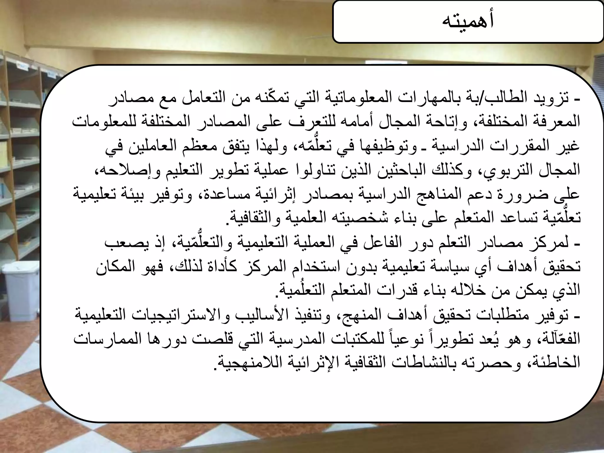 ‫أهميته‬
-‫الطالب‬ ‫تزويد‬/‫مص‬ ‫مع‬ ‫التعامل‬ ‫من‬ ‫نه‬ّ‫ك‬‫تم‬ ‫التي‬ ‫المعلوماتية‬ ‫بالمهارات‬ ‫بة‬‫ادر‬
‫لل‬ ‫المختلفة‬ ‫المصادر‬ ‫على‬ ‫للتعرف‬ ‫أمامه‬ ‫المجال‬ ‫وإتاحة‬ ،‫المختلفة‬ ‫المعرفة‬‫معلومات‬
‫الع‬ ‫معظم‬ ‫يتفق‬ ‫ولهذا‬ ،‫ه‬ّ‫م‬ُّ‫ل‬‫تع‬ ‫في‬ ‫وتوظيفها‬ ‫ـ‬ ‫الدراسية‬ ‫المقررات‬ ‫غير‬‫في‬ ‫املين‬
‫التعليم‬ ‫تطوير‬ ‫عملية‬ ‫تناولوا‬ ‫الذين‬ ‫الباحثين‬ ‫وكذلك‬ ،‫التربوي‬ ‫المجال‬،‫وإصالحه‬
‫بيئ‬ ‫وتوفير‬ ،‫مساعدة‬ ‫إثرائية‬ ‫بمصادر‬ ‫الدراسية‬ ‫المناهج‬ ‫دعم‬ ‫ضرورة‬ ‫على‬‫تعليمية‬ ‫ة‬
‫والثقافية‬ ‫العلمية‬ ‫شخصيته‬ ‫بناء‬ ‫على‬ ‫المتعلم‬ ‫تساعد‬ ‫ية‬ّ‫م‬ُّ‫ل‬‫تع‬.
-‫يصع‬ ‫إذ‬ ،‫ية‬ّ‫م‬ُّ‫ل‬‫والتع‬ ‫التعليمية‬ ‫العملية‬ ‫في‬ ‫الفاعل‬ ‫دور‬ ‫التعلم‬ ‫مصادر‬ ‫لمركز‬‫ب‬
‫المكان‬ ‫فهو‬ ،‫لذلك‬ ‫كأداة‬ ‫المركز‬ ‫استخدام‬ ‫بدون‬ ‫تعليمية‬ ‫سياسة‬ ‫أي‬ ‫أهداف‬ ‫تحقيق‬
‫مية‬ُ‫ل‬‫التع‬ ‫المتعلم‬ ‫قدرات‬ ‫بناء‬ ‫خالله‬ ‫من‬ ‫يمكن‬ ‫الذي‬.
-‫الت‬ ‫واالستراتيجيات‬ ‫األساليب‬ ‫وتنفيذ‬ ،‫المنهج‬ ‫أهداف‬ ‫تحقيق‬ ‫متطلبات‬ ‫توفير‬‫عليمية‬
‫المم‬ ‫دورها‬ ‫قلصت‬ ‫التي‬ ‫المدرسية‬ ‫للمكتبات‬ ً‫ا‬‫نوعي‬ ً‫ا‬‫تطوير‬ ‫عد‬ُ‫ي‬ ‫وهو‬ ،‫آلة‬ّ‫ع‬‫الف‬‫ارسات‬
‫الالمنهجية‬ ‫اإلثرائية‬ ‫الثقافية‬ ‫بالنشاطات‬ ‫وحصرته‬ ،‫الخاطئة‬.
 
