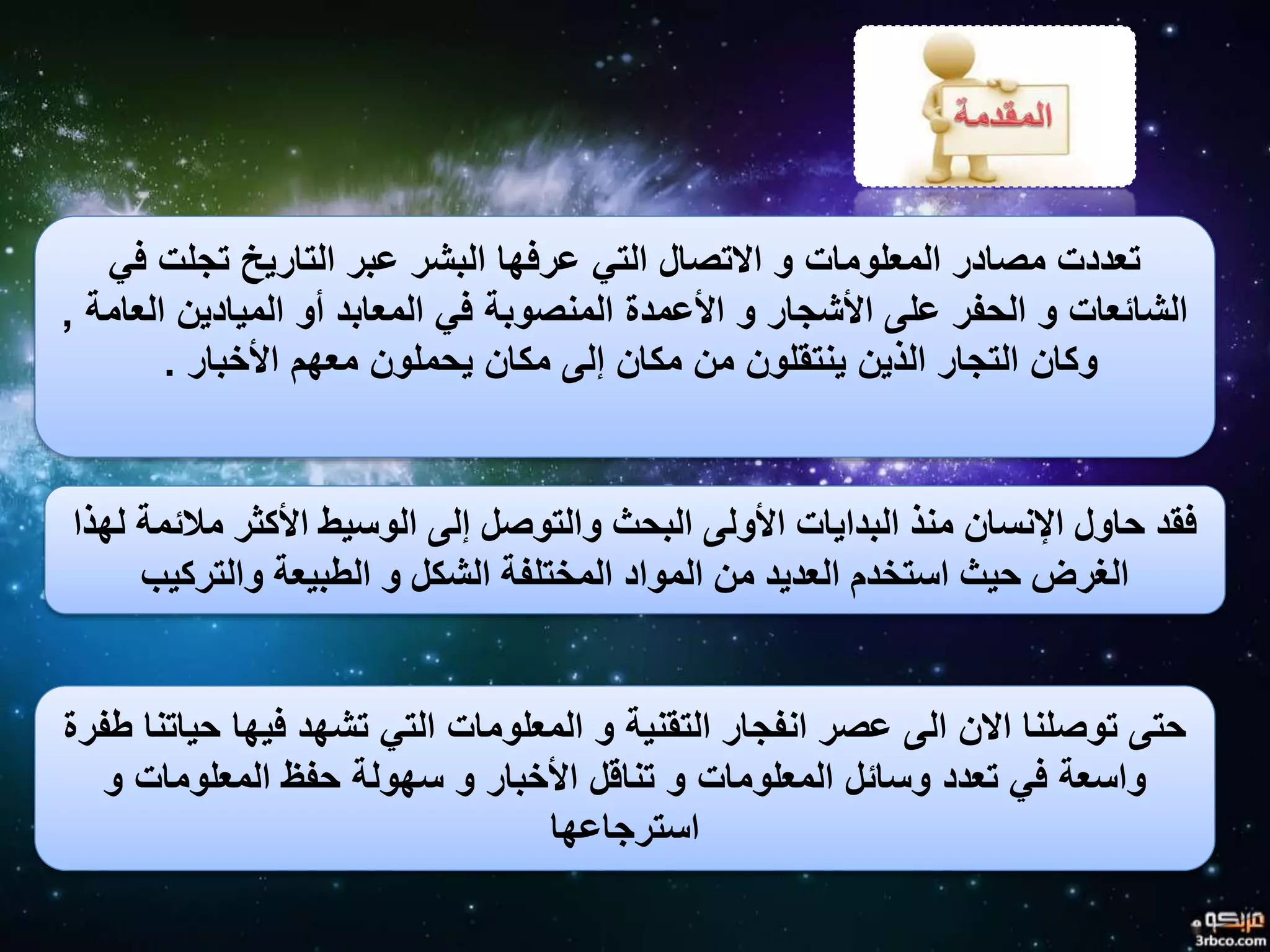 ‫في‬ ‫تجلت‬ ‫التاريخ‬ ‫عبر‬ ‫البشر‬ ‫عرفها‬ ‫التي‬ ‫االتصال‬ ‫و‬ ‫المعلومات‬ ‫مصادر‬ ‫تعددت‬
‫العامة‬ ‫الميادين‬ ‫أو‬ ‫المعابد‬ ‫في‬ ‫المنصوبة‬ ‫األعمدة‬ ‫و‬ ‫األشجار‬ ‫على‬ ‫الحفر‬ ‫و‬ ‫الشائعات‬,
‫األخبار‬ ‫معهم‬ ‫يحملون‬ ‫مكان‬ ‫إلى‬ ‫مكان‬ ‫من‬ ‫ينتقلون‬ ‫الذين‬ ‫التجار‬ ‫وكان‬.
‫لهذا‬ ‫مالئمة‬ ‫األكثر‬ ‫الوسيط‬ ‫إلى‬ ‫والتوصل‬ ‫البحث‬ ‫األولى‬ ‫البدايات‬ ‫منذ‬ ‫اإلنسان‬ ‫حاول‬ ‫فقد‬
‫والتركيب‬ ‫الطبيعة‬ ‫و‬ ‫الشكل‬ ‫المختلفة‬ ‫المواد‬ ‫من‬ ‫العديد‬ ‫استخدم‬ ‫حيث‬ ‫الغرض‬
‫طف‬ ‫حياتنا‬ ‫فيها‬ ‫تشهد‬ ‫التي‬ ‫المعلومات‬ ‫و‬ ‫التقنية‬ ‫انفجار‬ ‫عصر‬ ‫الى‬ ‫االن‬ ‫توصلنا‬ ‫حتى‬‫رة‬
‫و‬ ‫المعلومات‬ ‫حفظ‬ ‫سهولة‬ ‫و‬ ‫األخبار‬ ‫تناقل‬ ‫و‬ ‫المعلومات‬ ‫وسائل‬ ‫تعدد‬ ‫في‬ ‫واسعة‬
‫استرجاعها‬
 