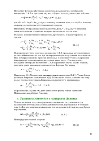 Поскольку функция Лагранжа определена неоднозначно, преобразуем
выражение (1.4.2) и придадим ему иную форму, используя интеграл действия
∫ ∫ Ωµ+
µ
=ΩΛ= dAjFdS iiik ])(
4
1
[-
1 2
(1.4.3)
где: dΩ = dx1 dx2 dx3 dx4; jk = сρuk – 4-вектор плотности тока; uk= dxk/ds – 4-вектор
скорости; ρ - плотность пространственного заряда.
Напомним, что уравнения непрерывности ∂Ak/∂xk = 0 и ∂jk/∂xk = 0 являются
самостоятельными условиями, которые наложены на поля и токи.
Раскроем подынтегральное выражение, преобразуем и проинтегрируем по
частям
∫ ∫
∫
∂
∂
µ
+Ωµ+
∂
∂
−
µ
=
=Ωµ+
∂
∂
∂
∂
+
∂
∂
−
µ
=
k
i
k
iii
k
i
ii
i
k
i
kk
i
dS
x
A
AdAj
x
A
dAj
x
A
A
xx
A
S
2
1
])(
2
1
[
1
])(
2
1
)(
2
1
[
1
2
2
(1.4.4)
Во втором интеграле конечного выражения (1.4.4) пределами интегрирования
является бесконечность, где при интегрировании по координатам поле исчезает.
При интегрировании по времени начальные и конечные точки варьирования
фиксированы, и там вариация интеграла равна нулю. Следовательно,
последний интеграл в выражении (1.4.4) обращается в нуль. Таким образом,
получаем новое выражение для плотности функции Лагранжа
ii
k
i
Aj
x
A
+
∂
∂
−=Λ 2
)(
μ2
1
(1.4.5)
Выражение (1.4.5) полностью эквивалентно выражению (1.4.1). Такая форма
функции Лагранжа упоминается в [2]. По аналогии можно записать еще одну
форму плотности функции Лагранжа, эквивалентную предыдущим.
iii
л
i
AjA
x
A
+
∂
∂
−=Λ )(
μ2
1
2
2
(1.4.6)
Выражения (1.4.5) и (1.4.6) дают одинаковую форму записи уравнений
Максвелла в калибровке Лоренца.
5. Уравнения Максвелла в калибровке Лоренца
Теперь мы можем получить «уравнения движения», т.е. уравнения для
нахождения потенциалов электромагнитного поля, порожденных 4-вектором
тока jk. Для этого запишем выражение для интеграла действия, которое будем
варьировать.
∫ Ωδ+
∂
δ∂
∂
∂
µ
−==δ dAj
x
A
x
A
S ii
k
i
k
i
]
1
[ (1.5.1)
Интегрируя по частям, получим
0][
1
)(
1
2
2
=Ωδµ+
∂
∂
µ
+δ
∂
∂
µ
−=δ ∫∫ dAj
x
A
dSA
x
A
S ii
k
i
ki
k
i
(1.5.2)
10
 