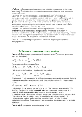 «Работа – объективная количественная характеристика качественного
изменения движения материи, характеризующая энергетическую сторону
взаимодействия».
Отметим, что работа связана не с движением объекта относительно
наблюдателя, т.е. не с самим движением в системе отсчета наблюдателя, а с
качественным измерением движения, рассматриваемым в любой
фиксированной инерциальной системе отсчета. Качественное изменение
движения в широком смысле есть переход одного вида энергии в другой, от
одного материального объекта к другому.
Работа – объективное понятие. Работа определяется в механике
относительным движением материальных объектов и не зависит от
положения наблюдателя. Это свойство определяет инвариантность работы
относительно преобразования Галилея, т.е. независимость работы от волевого
выбора наблюдателем инерциальной системы отсчета.
Ниже мы рассмотрим примеры, чтобы объяснить характерные ошибки
интерпретации.
5. Примеры гносеологических ошибок
Пример 1. Рассмотрим два взаимодействующих тела. Уравнения движения
этих тел имеют вид:
12
1
1 F
v
=
dt
d
m и 21
2
2 F
v
=
dt
d
m (7.5.1)
Вычислим дифференциал работы.
212112122112 )( RFRFvvF dddtdA ==−= (7.5.2)
Работа, которую совершает каждая частица, равна
1212
21
2
1 RF d
mm
m
dA
+
= 1212
21
1
2 RF d
mm
m
dA
+
= (7.5.3)
Выражения (7.5.3) не зависят от выбора инерциальной системы отсчета. Часто в
учебниках можно встретить следующее выражение для работы, совершаемой
телами:
dtAddtAd 22121121 =
~
и
~
vFvF= (7.5.4)
Выражение (7.5.4) можно рассматривать как стандартную гносеологическую
ошибку. Сила всегда является свойством взаимодействующего тела. Это
свойство ошибочно отрывают от частицы и превращают в некую
самостоятельную субстанцию, которая покоится в системе отсчета наблюдателя.
В результате такого подхода появляется «работа», которая зависит от
субъективного выбора наблюдателем инерциальной системы отсчета
(виртуальная работа). Ее нельзя рассматривать как реальную, действительную
работу [3].
Пример 2. В учебниках можно прочитать, что
100
 
