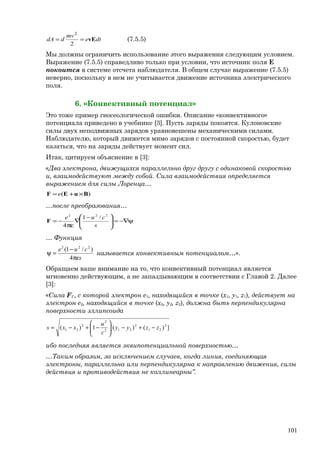 dte
mv
ddA vE==
2
2
(7.5.5)
Мы должны ограничить использование этого выражения следующим условием.
Выражение (7.5.5) справедливо только при условии, что источник поля E
покоится в системе отсчета наблюдателя. В общем случае выражение (7.5.5)
неверно, поскольку в нем не учитывается движение источника электрического
поля.
6. «Конвективный потенциал»
Это тоже пример гносеологической ошибки. Описание «конвективного»
потенциала приведено в учебнике [3]. Пусть заряды покоятся. Кулоновские
силы двух неподвижных зарядов уравновешены механическими силами.
Наблюдателю, который движется мимо зарядов с постоянной скоростью, будет
казаться, что на заряды действует момент сил.
Итак, цитируем объяснение в [3]:
«Два электрона, движущихся параллельно друг другу с одинаковой скоростью
u, взаимодействуют между собой. Сила взаимодействия определяется
выражением для силы Лоренца…
)( BuEF ×+= e
…после преобразования…
ψ−∇=




 −
∇
πε
−=
s
cue 222
/1
4
F
… Функция
s
cue
πε
−
=ψ
4
)/1( 222
называется конвективным потенциалом…».
Обращаем ваше внимание на то, что конвективный потенциал является
мгновенно действующим, а не запаздывающим в соответствии с Главой 2. Далее
[3]:
«Сила F2 , с которой электрон е1, находящийся в точке (x1, y1, z1), действует на
электрон е2, находящийся в точке (x2, y2, z2), должна быть перпендикулярна
поверхности эллипсоида
])()[(1)( 2
21
2
212
2
2
21 zzyy
c
u
xxs −+−





−+−=
ибо последняя является эквипотенциальной поверхностью…
…Таким образом, за исключением случаев, когда линия, соединяющая
электроны, параллельна или перпендикулярна к направлению движения, силы
действия и противодействия не коллинеарны”.
101
 