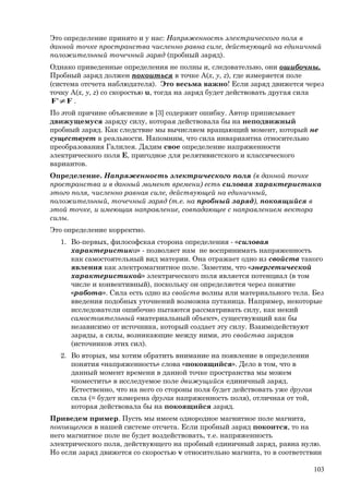 Это определение принято и у нас: Напряженность электрического поля в
данной точке пространства численно равна силе, действующей на единичный
положительный точечный заряд (пробный заряд).
Однако приведенные определения не полны и, следовательно, они ошибочны.
Пробный заряд должен покоиться в точке A(x, y, z), где измеряется поле
(система отсчета наблюдателя). Это весьма важно! Если заряд движется через
точку A(x, y, z) со скоростью u, тогда на заряд будет действовать другая сила
FF ≠' .
По этой причине объяснение в [3] содержит ошибку. Автор приписывает
движущемуся заряду силу, которая действовала бы на неподвижный
пробный заряд. Как следствие мы вычисляем вращающий момент, который не
существует в реальности. Напомним, что сила инвариантна относительно
преобразования Галилея. Дадим свое определение напряженности
электрического поля Е, пригодное для релятивистского и классического
вариантов.
Определение. Напряженность электрического поля (в данной точке
пространства и в данный момент времени) есть силовая характеристика
этого поля, численно равная силе, действующей на единичный,
положительный, точечный заряд (т.е. на пробный заряд), покоящийся в
этой точке, и имеющая направление, совпадающее с направлением вектора
силы.
Это определение корректно.
1. Во-первых, философская сторона определения - «силовая
характеристика» - позволяет нам не воспринимать напряженность
как самостоятельный вид материи. Она отражает одно из свойств такого
явления как электромагнитное поле. Заметим, что «энергетической
характеристикой» электрического поля является потенциал (в том
числе и конвективный), поскольку он определяется через понятие
«работа». Сила есть одно из свойств волны или материального тела. Без
введения подобных уточнений возможна путаница. Например, некоторые
исследователи ошибочно пытаются рассматривать силу, как некий
самостоятельный «материальный объект», существующий как бы
независимо от источника, который создает эту силу. Взаимодействуют
заряды, а силы, возникающие между ними, это свойства зарядов
(источников этих сил).
2. Во вторых, мы хотим обратить внимание на появление в определении
понятия «напряженность» слова «покоящийся». Дело в том, что в
данный момент времени в данной точке пространства мы можем
«поместить» в исследуемое поле движущийся единичный заряд.
Естественно, что на него со стороны поля будет действовать уже другая
сила (= будет измерена другая напряженность поля), отличная от той,
которая действовала бы на покоящийся заряд.
Приведем пример. Пусть мы имеем однородное магнитное поле магнита,
покоящегося в нашей системе отсчета. Если пробный заряд покоится, то на
него магнитное поле не будет воздействовать, т.е. напряженность
электрического поля, действующего на пробный единичный заряд, равна нулю.
Но если заряд движется со скоростью v относительно магнита, то в соответствии
103
 