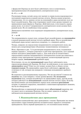 с формулой Лоренца на него будет действовать сила и существовать,
пропорциональная ей напряженность электрического поля
BvFE ×== e/
Рассмотрим теперь случай, когда этот магнит со своим полем перемещается с
постоянной скоростью u в нашей системе отсчета. Иногда можно встретить
утверждения, что и в данном случае на покоящийся заряд магнитное поле не
будет воздействовать. При этом сторонники такой точки зрения «кивают» на
приведенную выше формулу Лоренца. Действительно, если скорость заряда
равна нулю, то и сила (= напряженность электрического поля) должна быть
равной нулю. Но это ошибочная точка зрения.
Движущееся магнитное поле порождает напряженность электрического поля,
равную
BuE ×−='
Эта напряженность создает силу, которая будет воздействовать на покоящийся
в нашей инерциальной системе отсчета пробный заряд. Под ее воздействием
свободный заряд начнет двигаться ускоренно, т.е. совершать работу.
Теперь, опираясь на определение напряженности электрического поля, мы
можем дать непротиворечивое объяснение «конвективному потенциалу».
Итак, обратимся к рис. 7.2 и рассмотрим напряженность поля, создаваемую
первым зарядом е1, которая существует в той точке пространства, где в данный
момент находится движущийся заряд е2. Для этой цели (в соответствии с
определением понятия «напряженность электрического поля») мы поместим в
данную точку пространства в момент времени, соответствующий пролету
второго заряда, неподвижный пробный заряд.
Естественно, что на этот неподвижный заряд будет действовать сила,
определяемая формулой Лоренца. Но будет ли действовать та же самая сила на
движущийся заряд? Ответ на этот вопрос должен быть в общем случае
отрицательным. На движущийся заряд будет действовать другая сила,
отличная от той, которую мы измерили с помощью неподвижного пробного
заряда.
Но вернемся к рассматриваемому парадоксу. Что же мы имеем? А имеем мы
подмену сил, если говорить с точки зрения физики. Мы незаконно
подменяем силу, которая воздействует на движущийся заряд, другой силой,
которая действует на неподвижный в нашей системе отсчета заряд. Если бы
мы вычисленные для неподвижного заряда силы заменили реальными
силами, то никакого парадокса, связанного с появлением вращающего момента,
мы бы не обнаружили.
Взаимодействие в современной механике имеет объективный характер, как
это имеет место в механике Ньютона. Оно не может зависеть от выбора
наблюдателем инерциальной системы отсчета.
7. Взаимодействие двух проводников
Рассмотрим взаимодействие двух проводников с токами. Проводник мы можем
представить в виде ионной решетки положительных зарядов и электронов
проводимости. Пусть первый проводник (т.е. его положительная ионная
104
 