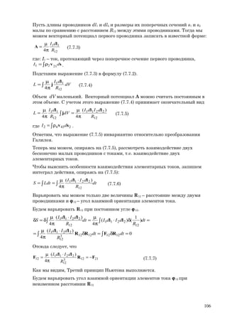 Пусть длины проводников dl1 и dl2 и размеры их поперечных сечений s1 и s2
малы по сравнению с расстоянием R12 между этими проводниками. Тогда мы
можем векторный потенциал первого проводника записать в известной форме:
12
11
4 R
dI l
A
π
µ
= (7.7.3)
где: I1 – ток, протекающий через поперечное сечение первого проводника,
sv dI 2121 ∫ρ= .
Подставим выражение (7.7.3) в формулу (7.7.2).
∫ π
µ
= dV
R
dI
L
12
11
4
l
j (7.7.4)
Объем dV маленький. Векторный потенциал А можно считать постоянным в
этом объеме. С учетом этого выражение (7.7.4) принимает окончательный вид
∫ π
µ
=
π
µ
=
12
2211
12
11 )(
44 R
dIdI
dV
R
dI
L
ll
j
l
(7.7.5)
где ∫ρ= 24342 sv dI .
Отметим, что выражение (7.7.5) инвариантно относительно преобразования
Галилея.
Теперь мы можем, опираясь на (7.7.5), рассмотреть взаимодействие двух
бесконечно малых проводников с токами, т.е. взаимодействие двух
элементарных токов.
Чтобы выяснить особенности взаимодействия элементарных токов, запишем
интеграл действия, опираясь на (7.7.5):
dt
R
dIdI
LdtS ∫∫
⋅
π
µ
==
12
2211 )(
4
ll
(7.7.6)
Варьировать мы можем только две величины R12 – расстояние между двумя
проводниками и ϕ12 – угол взаимной ориентации элементов тока.
Будем варьировать R12 при постоянном угле ϕ12.
0
)(
4
)
1
()(
4
)(
4
121212123
12
2211
12
2211
12
2211
=δ=δ
⋅
π
µ
=
=δ⋅
π
µ
=
⋅
π
µ
δ=δ
∫∫
∫∫
dtdt
R
dIdI
dt
R
dIdIdt
R
dIdI
S
RFRR
ll
ll
ll
Отсюда следует, что
21123
12
2211
12
)(
4
FR
ll
F −=
⋅
π
µ
=
R
dIdI
(7.7.7)
Как мы видим, Третий принцип Ньютона выполняется.
Будем варьировать угол взаимной ориентации элементов тока ϕ12 при
неизменном расстоянии R12
106
 
