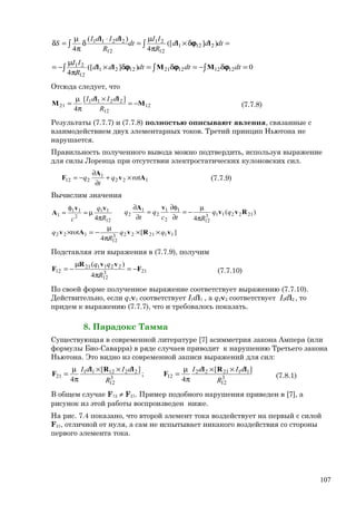 =δ×
π
µ
=
⋅
δ
π
µ
=δ ∫∫ dtdd
R
II
dt
R
dIdI
S )]([
4
)(
4
2121
12
21
12
2211 ll
ll
ϕ
0)]([
4
121212211221
12
21 =δ−=δ=δ×
π
µ
−= ∫∫∫ dtdtdtdd
R
II
ϕϕϕ MMll
Отсюда следует, что
12
12
2211
21
][
4
M
ll
M −=
×
π
µ
=
R
dIdI
(7.7.8)
Результаты (7.7.7) и (7.7.8) полностью описывают явления, связанные с
взаимодействием двух элементарных токов. Третий принцип Ньютона не
нарушается.
Правильность полученного вывода можно подтвердить, используя выражение
для силы Лоренца при отсутствии электростатических кулоновских сил.
122
1
212 rotAv
A
F ×+
∂
∂
−= q
t
q (7.7.9)
Вычислим значения
12
11
2
11
1
4 R
q
c π
µ=
φ
=
vv
A )(
4
2122113
12
1
2
1
2
1
2 Rvv
vA
qq
Rtc
q
t
q
π
µ
−=
∂
φ∂
=
∂
∂
][
4
rot 1121223
12
122 vRvAv qq
R
q ××
π
µ
−=×
Подставляя эти выражения в (7.7.9), получим
213
12
221121
12
4
)(
F
vvR
F −=
π
µ
−=
R
qq
(7.7.10)
По своей форме полученное выражение соответствует выражению (7.7.10).
Действительно, если q1v1 соответствует I1dl1 , а q2v2 соответствует I2dl2 , то
придем к выражению (7.7.7), что и требовалось показать.
8. Парадокс Тамма
Существующая в современной литературе [7] асимметрия закона Ампера (или
формулы Био-Саварра) в ряде случаев приводит к нарушению Третьего закона
Ньютона. Это видно из современной записи выражений для сил:
3
12
112122
123
12
221211
21
][
4
;
][
4 R
dIdI
R
dIdI lRl
F
lRl
F
××
π
µ
=
××
π
µ
= (7.8.1)
В общем случае F12 ≠ F21. Пример подобного нарушения приведен в [7], а
рисунок из этой работы воспроизведен ниже.
На рис. 7.4 показано, что второй элемент тока воздействует на первый с силой
F21, отличной от нуля, а сам не испытывает никакого воздействия со стороны
первого элемента тока.
107
 