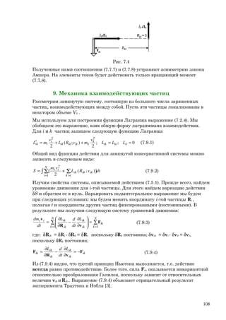 Рис. 7.4
Полученные нами соотношения (7.7.7) и (7.7.8) устраняют асимметрию закона
Ампера. На элементы токов будет действовать только вращающий момент
(7.7.8).
9. Механика взаимодействующих частиц
Рассмотрим замкнутую систему, состоящую из большого числа заряженных
частиц, взаимодействующих между собой. Пусть эти частицы локализованы в
некотором объеме V0 .
Мы используем для построения функции Лагранжа выражение (7.2.4). Мы
обобщаем это выражение, взяв общую форму лагранжиана взаимодействия.
Для i и k частиц запишем следующую функцию Лагранжа
0;;
2
);(
2
22
==++=∗
iikiik
k
kikikik
i
iik LLL
v
mvRL
v
mL (7.9.1)
Общий вид функции действия для замкнутой консервативной системы можно
записать в следующем виде:
dtvRL
vm
S
N
i ik
ikikik
ii
∫ ∑ ∑
= >
+=
1
2
]);(
2
[ (7.9.2)
Изучим свойства системы, описываемой действием (7.5.1). Прежде всего, найдем
уравнение движения для i-той частицы. Для этого найдем вариацию действия
δS и обратим ее в нуль. Варьировать подынтегральное выражение мы будем
при следующих условиях: мы будем менять координату i-той частицы Ri ,
полагая t и координаты других частиц фиксированными (постоянными). В
результате мы получим следующую систему уравнений движения:
∑∑
==
=





∂
∂
−
∂
∂
=
N
k
ki
N
k ik
ik
ik
ikii L
dt
dL
dt
dm
11
F
vR
v
(7.9.3)
где: δRik = δRi - δRk = δRi поскольку δRk постоянна; δvik = δvi - δvk = δvi,
поскольку δRk постоянна;
ik
ik
ik
ik
ik
ki
L
dt
dL
F
vR
F −=
∂
∂
−
∂
∂
= (7.9.4)
Из (7.9.4) видно, что третий принцип Ньютона выполняется, т.е. действие
всегда равно противодействию. Более того, сила Fki оказывается инвариантной
относительно преобразования Галилея, поскольку зависит от относительных
величин vik и Rik.. Выражение (7.9.4) объясняет отрицательный результат
эксперимента Траутона и Нобла [3].
108
 