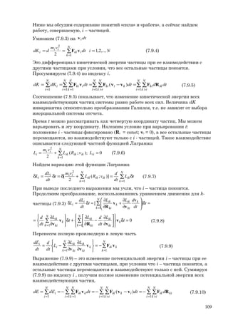 Ниже мы обсудим содержание понятий «сила» и «работа», а сейчас найдем
работу, совершаемую, i – частицей.
Умножим (7.9.3) на dtiv
∑
=
===
N
k
iki
ii
i Nidt
vm
ddK
1
2
,..,2,1
2
vF (7.9.4)
Это дифференциал кинетической энергии частицы при ее взаимодействии с
другими частицами при условии, что все остальные частицы покоятся.
Просуммируем (7.9.4) по индексу i.
∑ ∑∑ ∑∑ ∑∑
= >= >= ==
=−===
N
i
N
ik
ikki
N
i
N
ik
kiki
N
i
N
k
iki
N
i
i dtddtdtdKdK
111 11
)( RFvvFvF (7.9.5)
Соотношение (7.9.5) показывает, что изменение кинетической энергии всех
взаимодействующих частиц системы равно работе всех сил. Величина dK
инвариантна относительно преобразования Галилея, т.е. не зависит от выбора
инерциальной системы отсчета.
Время t можно рассматривать как четвертую координату частиц. Мы можем
варьировать и эту координату. Наложим условие при варьировании t:
положение i - частицы фиксировано (Ri = const; vi = 0), а все остальные частицы
перемещаются, но взаимодействуют только с i - частицей. Такое взаимодействие
описывается следующей частной функцией Лагранжа
∑
=
=+=
N
k
iiikikik
ii
i LvRL
vm
L
1
2
0);;(
2
(7.9.6)
Найдем вариацию этой функции Лагранжа
∑ ∑
= =
δ=+δ=δ=δ
N
k
N
k
ikikikik
iii
i tL
dt
d
vRL
vm
t
dt
dL
L
1 1
2
)];(
2
[ (7.9.7)
При выводе последнего выражения мы учли, что i – частица покоится.
Продолжим преобразование, воспользовавшись уравнением движения для k-
частицы (7.9.3) ∑
=
=δ





∂
∂
+
∂
∂
=δ=δ
N
k
k
ki
ik
k
ki
iki
i t
dt
dLL
t
dt
dL
L
1
][
v
v
v
R
0
11
=δ












∂
∂
−
∂
∂
+δ






∂
∂
= ∑∑
==
t
L
dt
dL
t
L
dt
d
k
N
k ki
ik
ki
ik
N
k
k
ki
ik
v
vR
v
v
(7.9.8)
Перенесем полную производную в левую часть
∑∑
==
−=






∂
∂
∂
∂
−=
N
k
kik
N
k
k
ki
ik
ki
ik
i
i LL
L
dt
d
dt
dE
11
vFv
vv
(7.9.9)
Выражение (7.9.9) – это изменение потенциальной энергии i – частицы при ее
взаимодействии с другими частицами, при условии что i – частица покоится, а
остальные частицы перемещаются и взаимодействуют только с ней. Суммируя
(7.9.9) по индексу i , получим полное изменение потенциальной энергии всех
взаимодействующих частиц.
∑ ∑∑ ∑∑ ∑∑
= >= >= ==
−=−−=−==
N
i
N
ik
kiik
N
i
N
ik
ikik
N
i
N
k
kik
N
i
i ddtdtdEdE
111 11
)( RFvvFvF (7.9.10)
109
 