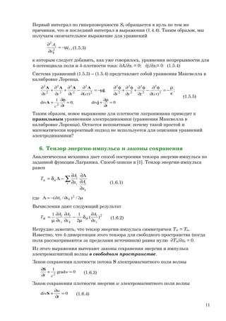 Первый интеграл по гиперповерхности Sk обращается в нуль по тем же
причинам, что и последний интеграл в выражении (1.4.4). Таким образом, мы
получаем окончательное выражение для уравнений
i
k
i
j
x
A
µ−=
∂
∂
2
2
, (1.5.3)
к которым следует добавить, как уже говорилось, уравнения непрерывности для
4-потенциала поля и 4-плотности тока: ∂Ai/∂xi = 0; ∂ji/∂xi= 0 (1.5.4)
Система уравнений (1.5.3) – (1.5.4) представляет собой уравнения Максвелла в
калибровке Лоренца.
0div;0
1
div
;
)(
;
)(
2
2
2
2
2
2
2
2
2
2
2
2
2
2
2
2
2
=
∂
ρ∂
+=
∂
φ∂
+
ε
ρ
−=
∂
φ∂
−
∂
φ∂
+
∂
φ∂
+
∂
φ∂
µ−=
∂
∂
−
∂
∂
+
∂
∂
+
∂
∂
ttc
ctzyxctzyx
jA
j
AAAA
(1.5.5)
Таким образом, новое выражение для плотности лагранжиана приводит к
правильным уравнениям электродинамики (уравнения Максвелла в
калибровке Лоренца). Остается непонятным: почему такой простой и
математически корректный подход не используется для описания уравнений
электродинамики?
6. Тензор энергии-импульса и законы сохранения
Аналитическая механика дает способ построения тензора энергии-импульса по
заданной функции Лагранжа. Способ описан в [1]. Тензор энергии-импульса
равен
∑
∂
∂
Λ∂
∂
∂
−Λδ=
l
k
li
l
ikik
x
Ax
A
T
(1.6.1)
где µ∂∂−=Λ 2/)/( 2
ki xA
Вычисления дают следующий результат
2
)(
2
11
i
l
ik
k
l
i
l
ik
x
A
x
A
x
A
T
∂
∂
δ
µ
−
∂
∂
∂
∂
µ
= (1.6.2)
Нетрудно заметить, что тензор энергии-импульса симметричен Tik = Tki.
Известно, что 4-дивергенция этого тензора для свободного пространства (когда
поля рассматриваются за пределами источников) равна нулю ∂Tik/∂xk = 0.
Из этого выражения вытекают законы сохранения энергии и импульса
электромагнитной волны в свободном пространстве.
Закон сохранения плотности потока S электромагнитного поля волны
0grad
1
2
=+
∂
∂
w
ct
S
(1.6.3)
Закон сохранения плотности энергии w электромагнитного поля волны
0div =
∂
∂
+
t
w
S (1.6.4)
11
 