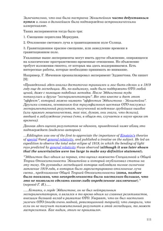 Замечательно, что она была построена Эйнштейном чисто дедуктивным
путем и лишь в дальнейшем была подтверждена астрономическими
измерениями».
Таких экспериментов тогда было три:
1. Смещение перигелия Меркурия.
2. Отклонение светового луча в гравитационном поле Солнца.
3. Гравитационное красное смещение, или замедление времени в
гравитационном поле.
Указанные выше эксперименты могут иметь другое объяснение, опирающееся
на классические пространственно-временные отношения. Но объяснение
требует изложения гипотез, от которых мы здесь воздерживаемся. Есть
интересные работы, которые необходимо принимать во внимание.
Например, Г. Ивченков проанализировал эксперимент Эддингтона. Он пишет
[9]:
«Приведенный здесь анализ достаточно тривиален и мог быть сделан и в 1919
году еще до экспедиции. Но, по-видимому, надо было поддержать ОТО любой
ценой, даже с помощью подобных методов. После Эддингтона туда
потянулись и другие "экспериментаторы". Все это вместе и дает этот
"эффект", который можно назвать "эффектом Эддингтона - Эйнштейна".
Другими словами, основанием для триумфального шествия ОТО послужил
экспериментальный результат, полученный вследствие грубейших ошибок
(или прямого мошенничества, так как, думаю, они знали, что делали),
введшей в заблуждение ученых (что, в общем-то, случается в науке время от
времени).
Данная здесь оценка результатов не одинока, приведенный ниже абзац это
подтверждает (выделено автором).
…Eddington was one of the first to appreciate the importance of Einstein's theories
of special and general relativity, and published a treatise on the subject. He led an
expedition to observe the total solar eclipse of 1919, in which the bending of light
rays predicted by general relativity was observed (although it was later shown
that the uncertainties were too large to make any definitive statement).
"Эддингтон был одним из первых, кто оценил важность Специальной и Общей
Теории Относительности Эйнштейна и который опубликовал статьи на
эту тему. Он руководил экспедицией которая наблюдала полное солнечное
затмение 1919 года, в котором было зарегистрировано отклонение луча
света , предсказанное Общей Теорией Относительности (хотя, позднее
было показано, что неопределенности были настолько большие, что
это не позволяло сделать какое-либо определенное заключение)."
(перевод Г. И.)…..
…..Кстати, о лорде Эддингтоне, он не был нейтральным
экспериментатором, а являлся в то время одним из главных релятивистов,
внесшим большой вклад в развитие ОТО. Уверяют, что он был настолько
увлечен ОТО (тогда очень модной, революционной теорией), что говорили, что
если он не получит положительный результат в этой экспедиции, то может
застрелиться. Как видим, этого не произошло».
111
 