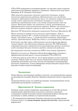 СТО и ОТО подвергаются постоянной критике, но «научная элита» старается
отмолчаться или обвинить критиков в «лженауке». Свидетельств тому много.
Например, В. Н. Леонович в [10] пишет:
«При выявлении признаков лженауки в реальных ситуациях, может
возникнуть нравственная проблема. Действительно, если господство
лженауки продолжается достаточно долго, то лженаука может воспитать
плеяду ученых, ограниченные способности которых не в силах были
преодолеть навязываемую ложь, и они теперь воспринимают ложь как
истину. Возникает вопрос: как относится к этому, целенаправленно
сформированному интеллектуальному уродству. Видимо, как относятся к
больным во время эпидемии, просто их надо лечить, т.е. переучивать.
Критика ТО Эйнштейна запрещена специальным Решением Президиума АН.
Жизнь поставила академическую лженауку перед выбором. Либо не
противится критике ТО – и тогда неминуемый и скорый крах множества
карьер, либо запрет крики – и тогда возможно затяжное, сохраняющее
статус, противостояние. Выбор был сделан, и его потребовалось обосновать.
В ход пошел еще один прием, обозначаемый в русском фольклоре фразой
“валять дурака”. Для обоснования Запрета критики ТО, РАН приводит
следующий аргумент: перегруженность рецензирующих органов, вызванную
якобы непомерно большим потоком заведомо лженаучной продукции.
Декларируемая показная немощность РАН в этом вопросе поражает».
Поражает не только это. Поражает обилие фальсификаций и подгонок в
официальной научной прессе с целью поддержки СТО и ОТО [11].
C 1919 года прошло почти 100 лет. За это время прошло не одно солнечное
затмение. Однако никто так и не захотел (запретили?) провести повторные
измерения отклонения луча света хотя бы для проверки и подтверждения
результата Эддингтона. А ведь современные методы обладают гораздо более
высокой степенью точности измерений!
Заключение
Таким образом, мы исправили ошибки и показали, что взаимодействие зарядов
не противоречит механике Ньютона. Принцип причинной связи не нарушается
[8].
Электромагнитная волна это особый вид материи. Электромагнитные волны
необходимо рассматривать специально.
Приложение В. Законы сохранения
Запишем теперь законы сохранения, вытекающие из (7.9.2). Мы не будем
воспроизводить промежуточные результаты, поскольку существуют
стандартные способы получения законов сохранения (первых интегралов),
изложенные в любом учебнике по теоретической механике.
1. Из инвариантности функции Лагранжа относительно преобразования
Галилея следует, что центр инерции замкнутой системы, определяемый
выражением
112
 