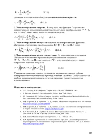 ∑∑
==
=
N
i
i
N
i
iic mm
11
/RR , (В.7.1)
движется относительно наблюдателя с постоянной скоростью
∑∑
==
==
N
i
i
N
i
ii
c
c mm
dt
d
11
/v
R
v . (В.7.2)
2. Закон сохранения энергии. В силу того, что функция Лагранжа не
зависит явно от времени (инвариантна относительно преобразования t = t‘ + t0,
где t0 - const) имеет место закон сохранения энергии:
∑ ∑∑
= >=
−
∂
∂
+=
N
i
N
ik
ikik
ik
ik
N
i
ii
L
Lvm
E
11
2
)(
2
v
v
(В.7.3)
3. Закон сохранения импульса вытекает из инвариантности функции
Лагранжа относительно преобразования R = R’ + R0 , где R0 = const.
∑∑ ∑∑
== ==
=
∂
∂
+=
∂
∂
=
N
i
ii
N
i
N
k i
ik
ii
N
i i
m
L
m
L
11 11
)( v
v
v
v
P (В.7.4)
4. Закон сохранения момента импульса. Из инвариантности функции
Лагранжа относительно вращений пространственных координат
][ 00 ϕd×+= RRR , где R0 – постоянен, а ϕd - угол поворота, следует закон
сохранения момента импульса
∑ ∑
= >






∂
∂
×+×=
N
i
N
ik ik
ik
ikiii
L
m
1
[][
v
RvRM (В.7.5)
Уравнения движения, законы сохранения, выражение для сил, работы
инвариантны относительно преобразования Галилея. Они не зависят от
выбора инерциальной системы отсчета и отражают сущность процессов
взаимодействия.
Источники информации:
1. Л.Д. Ландау, Е.М. Лифшиц. Теория поля. - М.: ФИЗМАТГИЗ, 1963.
2. J. Jackson, Classical Electrodynamics, Wiley, New York (1963).
3. W. Panofsky & M. Phillips, Classical electricity and Magnetism Wesley Publishing Co.
Inc., Cambridge, MA: Addison-Wesley, USA, (1961)
4. М.В. Корнева, В.А. Кулигин, Г.А. Кулигина. Магнитные парадоксы и их объяснение.
http://www.twirpx.com/file/292739/
5. М.В. Корнева, В.А. Кулигин, Г.А. Кулигина. Анализ классической электродинамики
и теории относительности. http://n-t.ru/tp/ns/ak.pdf
6. R.F. Feynman, R.B. Leighton? M. Sands. The Feynman Lectures on Physics. V. 1,
ADDISON-WESLEY PUBLISHING COMPANY, INC. 1963.
7. И.Е. Тамм. Основы теории электричества. – М.: ГИТТЛ, 1954.
8. В.А. Кулигин. Причинность и взаимодействие в физике. Сборник Воронежского
госуниверситета: «Детерминизм в современной науке». Воронеж, 1987. (См. Также:
http://n-t.ru/tp/ns/pvf.htm).
113
 