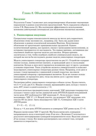 Глава 8. Объяснение магнитных явлений
Введение
Результаты Главы 7 позволяют дать непротиворечивое объяснение «магнитным
парадоксам» в рамках классических представлений. Часть парадоксов собрана в
статье Г.В. Николаева [1]. Мы подтвердим эффективность использования
мгновенно действующих потенциалов для объяснения магнитных явлений..
1. Униполярная индукция
Специальная теория относительности никогда не могла дать корректного
объяснения этому явлению (см., например, [1]). Здесь мы дадим новое
объяснение в рамках классической механики Ньютона. Качественное
объяснение не представляет принципиальных трудностей. Однако
количественный пример, как правило, связан с громоздкими вычислениями, за
которыми утрачивается его наглядность. Это первая причина, заставившая нас
отыскивать наиболее простые модели для анализа. Вторая причина
заключалась в том, чтобы подобрать наиболее универсальную модель, на
которой мы могли бы исследовать разные модели униполярных генераторов.
Модель униполярного генератора представлена на рис.8.1. Устройство содержит
токовое кольцо, эквивалентное магниту, и проводящий диск со скользящим
контактом. Кольцо и диск могут вращаться независимо друг от друга с разными
угловыми скоростями. Такое устройство является универсальным и позволяет
моделировать униполярные генераторы разных типов. Например, если диск и
кольцо с током вращаются с одинаковой угловой скоростью, мы имеем
униполярный генератор с вращающимся магнитом. Если же токовое кольцо
неподвижно, но вращается диск, тогда мы имеем дело с другим типом
униполярного генератора.
Рассмотрим работу униполярного генератора в общем случае. Будем считать,
что h << a (см. рис.8.1). Иными словами, вращающийся диск, кольцо с током и
цепь AVC лежат в одной плоскости z = 0.
Сделаем несколько предварительных замечаний. ЭДС индукции генерируется
кольцом с током в двух частях замкнутой цепи AVCOA.В первой неподвижной
части цепи AVC возбуждается ЭДС индукции U1. Если кольцо с током
неподвижно, ЭДС U1 = 0. Второй участок, где возникает ЭДС индукции, есть
отрезок OC на диске. Здесь индуцируется ЭДС U2. Суммарная ЭДС в цепи
AVCOA равна
U = U1 – U2 (7.1.1)
Когда ω1 = 0, вся цепь AVCOA покоится и суммарная ЭДС равна нулю, U = 0.
Порядок вычисления ЭДС U простой. Мы будем вычислять суммарную
напряженность поля в некоторой точке D на оси x. Величина U получается в
результате интегрирования суммарной напряженности поля. Выделим элемент
dl на кольце с током. Его можно рассматривать как элемент тока, который
движется со скоростью v0.
115
 