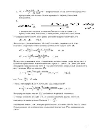 a. ϕ
πεϕ
−= d
Rd
dq
c
d 3
1
2
012'
2
4
)( Rvv
E – напряженность поля, которое возбуждается
при условии, что кольцо с током вращается, а проводящий диск
неподвижен.
b.
ϕ
=
d
dq
c
d 2
12"
2
)( vv
E
– напряженность поля, которое возбуждается при условии, что
проводящий диск вращается, а неподвижно теперь кольцо с током.
3. Общая напряженность поля равна разности напряженностей полей.
21 EEE ddd −= (7.1.7)
Легко видеть, что компоненты dE1 и dE`2 взаимно уничтожаются, и мы
получаем следующие компоненты напряженности общего поля dE.
ϕ
ϕ−
ϕ
ϕµ−= d
R
ra
d
dq
c
dEr 3
1
2
12 )cos(
cos
)( vv
(7.1.8)
ϕ
ϕ
ϕ
ϕµ−=ϕ d
R
a
d
dq
c
dE 3
1
2
12 sin
cos
)( vv
(7.1.9)
Полная напряженность поля, создаваемого всем кольцом с током, вычисляется
путем интегрирования этих выражений в пределах от 0 до 2π. Очевидно, что в
суммарной напряженности поля E сохраняется только радиальный компонент в
силу четности dEr и нечетности dEφ.
ϕ
ϕ−ϕ
π
ω
µ−= ∫
π
d
R
raIar
Er
2
0
3
2 )cos(cos
4
; .0=ϕE (7.1.10)
где: .;1
12 ϕ= dl=ad
dl
dq
vI
Теперь, интегрируя Er по r, вычислим ЭДС индукции U
∫ ∫∫
π
ϕ
ϕ−ϕ
π
ω
−==
CC
r drd
R
raIar
drEU
0
2
0
3
2
0
]
)cos(cos
[
4
μ (7.1.11)
Из формулы видно, что эта ЭДС не зависит от угловой скорости ω1.
4. Теперь покажем, что ЭДС (7.1.11) можно вычислить другим способом,
например, используя закон Фарадея
dt
d
U
Φ
−= .
Рассмотрим точки C и C∗
, которые расположены, как показано на рис.8.2. Точка
C расположена на неподвижном скользящем контакте, а C∗
на вращающемся
диске.
117
 