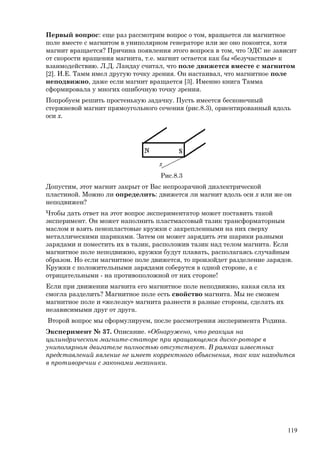 Первый вопрос: еще раз рассмотрим вопрос о том, вращается ли магнитное
поле вместе с магнитом в униполярном генераторе или же оно покоится, хотя
магнит вращается? Причина появления этого вопроса в том, что ЭДС не зависит
от скорости вращения магнита, т.е. магнит остается как бы «безучастным» к
взаимодействию. Л.Д. Ландау считал, что поле движется вместе с магнитом
[2]. И.Е. Тамм имел другую точку зрения. Он настаивал, что магнитное поле
неподвижно, даже если магнит вращается [3]. Именно книга Тамма
сформировала у многих ошибочную точку зрения.
Попробуем решить простенькую задачку. Пусть имеется бесконечный
стержневой магнит прямоугольного сечения (рис.8.3), ориентированный вдоль
оси х.
Рис.8.3
Допустим, этот магнит закрыт от Вас непрозрачной диэлектрической
пластиной. Можно ли определить: движется ли магнит вдоль оси х или же он
неподвижен?
Чтобы дать ответ на этот вопрос экспериментатор может поставить такой
эксперимент. Он может наполнить пластмассовый тазик трансформаторным
маслом и взять пенопластовые кружки с закрепленными на них сверху
металлическими шариками. Затем он может зарядить эти шарики разными
зарядами и поместить их в тазик, расположив тазик над телом магнита. Если
магнитное поле неподвижно, кружки будут плавать, располагаясь случайным
образом. Но если магнитное поле движется, то произойдет разделение зарядов.
Кружки с положительными зарядами соберутся в одной стороне, а с
отрицательными - на противоположной от них стороне!
Если при движении магнита его магнитное поле неподвижно, какая сила их
смогла разделить? Магнитное поле есть свойство магнита. Мы не сможем
магнитное поле и «железку» магнита разнести в разные стороны, сделать их
независимыми друг от друга.
Второй вопрос мы сформулируем, после рассмотрения эксперимента Родина.
Эксперимент № 37. Описание. «Обнаружено, что реакция на
цилиндрическом магните-статоре при вращающемся диске-роторе в
униполярном двигателе полностью отсутствует. В рамках известных
представлений явление не имеет корректного объяснения, так как находится
в противоречии с законами механики.
119
 