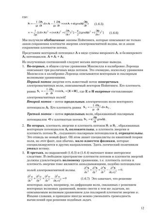 где:
)(gradrot
1
div
1
ttt ∂
φ∂
φε+×
∂
∂
µ
−
∂
∂
µ
−= A
A
A
A
S (1.6.5)
])()grad[(
2
])()rot()div[(
2
1 22222
ctct
w
∂
φ∂
+φ
ε
−
∂
∂
++
µ
=
A
AA (1.6.6)
Мы получили обобщенные законы Пойнтинга, которые описывают не только
закон сохранения плотности энергии электромагнитной волны, но и закон
сохранения плотности потока.
Представим векторный потенциал А в виде суммы вихревого А1 и безвихревого
А2 потенциалов. А = А1 + А2
Из полученных соотношений следуют весьма интересные выводы.
1. Во-первых, в общем случае уравнения Максвелла в калибровке Лоренца
описывают три различных вида потоков. Это очевидно, поскольку уравнения
Максвелла в калибровке Лоренца описываются векторным и скалярным
волновыми уравнениями.
Первый поток энергии есть известный поток поперечных
электромагнитных волн, описываемый вектором Пойнтинга. Его плотность
равна ][rot
1
1
1
1 HEA
A
S ×=×
∂
∂
µ
−=
t
, где Е и Н вихревые составляющие
электромагнитных полей!
Второй поток – поток продольных электрических волн векторного
потенциала А2. Его плотность равна 2
2
2 div
1
A
A
S
t∂
∂
µ
−= .
Третий поток – поток продольных волн, образованный скалярным
потенциалом φс плотностью потока φ
∂
φ∂
ε= grad3
t
S .
2. Во вторых, плотность энергии и плотность потоков S1 и S2 , образованных
векторным потенциалом А, положительны, а плотность энергии и
плотность потока S3 , созданного скалярным потенциалом φ, отрицательны.
Это отнюдь не новый факт. Об этом знают специалисты по квантовой теории
поля, но этот факт, как обычно, мало известен физикам, которые
специализируются в других направлениях. Здесь логический позитивизм
утаил истину.
3. В третьих, из выражений (1.6.3) и (1.6.4) вытекает новое интересное
следствие. В свободном пространстве плотности потоков и плотности энергий
должны удовлетворять волновому уравнению, т.е. плотность потока и
плотность энергии тоже являются запаздывающими, подобно потенциалам
полей электромагнитной волны. ;0
)( 2
2
2
2
2
2
2
2
=
∂
∂
−
∂
∂
+
∂
∂
+
∂
∂
ctzyx
SSSS
0
)( 2
2
2
2
2
2
2
2
=
∂
∂
−
∂
∂
+
∂
∂
+
∂
∂
ct
w
z
w
y
w
x
w
(1.6.7) Это означает, что решение
некоторых задач, например, по дифракции волн, связанных с решением
векторных волновых уравнений, можно свести к тем же задачам, но
описываемым волновым уравнением для скалярной плотности энергии w.
Иными словами, в принципе иногда можно уменьшить громоздкость
вычислений при решении подобных задач.
12
 