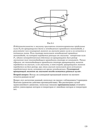 Рис.8.4
В действительности к магниту приложены скомпенсированные продольные
силы F║ от вращающегося диска и неподвижного проводника токоподвода, в
результате чего суммарный момент на магните равен нулю и он остается в
состоянии покоя. Роль статора выполняет неподвижный проводник
токоподвода, на который передается реакция от магнита - поперечная сила
F┴, однако непосредственного действия на вращающийся диск-ротор
магнитное поле токоподводящего проводника-статора не оказывает. Таким
образом, от токоподводящего проводника-статора вращающийся момент
передается на магнит, а от магнита, в свою очередь, вращающийся момент
передается на диск-ротор, при этом магнит выполняет роль активного
передаточного тела, оставаясь все время неподвижным. Суммарный
вращающий момент на магните всегда остается равным нулю».
Второй вопрос: Всегда ли суммарный вращающий момент на магните
остается равным нулю?
Вопрос этот достаточно важный, поскольку он связан с соблюдением 3 принципа
Ньютона (равенство действия противодействию). Мы рассмотрим случай
прямолинейного движения, поскольку никаких принципиальных отличий в
работе униполярных моторов и генераторов от линейных моторов и генераторов
нет.
120
 