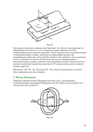 Рис.8.5
Как видно из рисунка в контуре abcd протекает ток. На ток, протекающий по
движущейся пластине от b к a, со стороны магнита действует сила F1,
направленная вдоль скорости пластины. Точно такая же сила, но направленная
в противоположную сторону, действует на движущийся магнит. На
неподвижную перемычку cd со стороны магнита тоже действует сила, поскольку
от d к c протекает тот же ток. Точно такая же сила, но направленная в
противоположную сторону, действует на движущийся магнит. В результате на
магнит воздействует разностная величина ∆ F, направленная вдоль скорости
магнита (рис.8.5).
Она равна: ∆ F = F1 - F2 . Поскольку F1 = F2, силовое воздействие на магнит
будет действительно отсутствовать.
3. Мотор Маринова
Принцип действия мотора Маринова изложен в [4], а эксперименты,
подтверждающие эксперимент Маринова в [5], [6]. Одна из реализаций этого
мотора показана на рис.8.6.
Рис.8.6
121
 