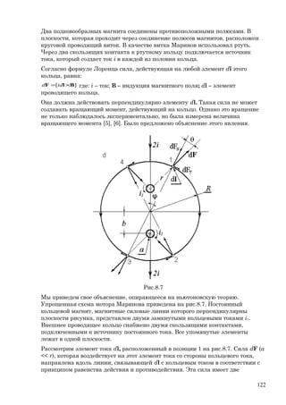 Два подковообразных магнита соединены противоположными полюсами. В
плоскости, которая проходит через соединение полюсов магнитов, расположен
круговой проводящий виток. В качестве витка Маринов использовал ртуть.
Через два скользящих контакта к ртутному кольцу подключается источник
тока, который создает ток i в каждой из половин кольца.
Согласно формуле Лоренца сила, действующая на любой элемент dl этого
кольца, равна:
][ BlF ×= idd где: i – ток; B – индукция магнитного поля; dl – элемент
проводящего кольца.
Она должна действовать перпендикулярно элементу dl. Такая сила не может
создавать вращающий момент, действующий на кольцо. Однако это вращение
не только наблюдалось экспериментально, но была измерена величина
вращающего момента [5], [6]. Было предложено объяснение этого явления.
Рис.8.7
Мы приведем свое объяснение, опирающееся на ньютоновскую теорию.
Упрощенная схема мотора Маринова приведена на рис.8.7. Постоянный
кольцевой магнит, магнитные силовые линии которого перпендикулярны
плоскости рисунка, представлен двумя замкнутыми кольцевыми токами i1.
Внешнее проводящее кольцо снабжено двумя скользящими контактами,
подключенными к источнику постоянного тока. Все упомянутые элементы
лежат в одной плоскости.
Рассмотрим элемент тока dl, расположенный в позиции 1 на рис.8.7. Сила dF (a
<< r), которая воздействует на этот элемент тока со стороны кольцевого тока,
направлена вдоль линии, связывающей dl с кольцевым током в соответствии с
принципом равенства действия и противодействия. Эта сила имеет две
122
 