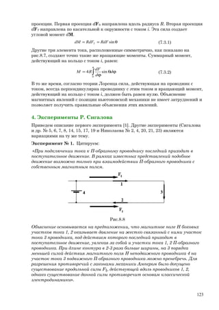 проекции. Первая проекция dFN направлена вдоль радиуса R. Вторая проекция
dFT направлена по касательной к окружности с током i. Эта сила создает
угловой момент dM.
θ== sinRdFRdFdM T (7.3.1)
Другие три элемента тока, расположенные симметрично, как показано на
рис.8.7, создают точно такие же вращающие моменты. Суммарный момент,
действующий на кольцо с током i, равен:
∫
π
ϕθ
ϕ
=
0
sin4 d
d
dF
RM (7.3.2)
В то же время, согласно теории Лоренца сила, действующая на проводник с
током, всегда перпендикулярна проводнику с этим током и вращающий момент,
действующий на кольцо с током i, должен быть равен нулю. Объяснение
магнитных явлений с позиции ньютоновской механики не имеет затруднений и
позволяет получить правильные объяснения этих явлений.
4. Эксперименты Р. Сигалова
Приведем описание первого эксперимента [1]. Другие эксперименты (Сигалова
и др. № 5, 6, 7, 8, 14, 15, 17, 19 и Николаева № 2, 4, 20, 21, 23) являются
вариациями на ту же тему.
Эксперимент № 1. Цитируем:
«При подключении тока к П-образному проводнику последний приходит в
поступательное движение. В рамках известных представлений подобное
движение возможно только при взаимодействии П-образного проводника с
собственным магнитным полем.
Рис.8.8
Объяснение основывается на предположении, что магнитное поле Н боковых
участков тока 1, 2 оказывает давление на жестко связанный с ними участок
тока 3 проводника, под действием которого последний приходит в
поступательное движение, увлекая за собой и участки тока 1, 2 П-образного
проводника. При длине контура в 2-3 раза больше ширины, на 3 порядка
меньшей силой действия магнитного поля Н неподвижного проводника 4 на
участок тока 3 подвижного П-образного проводника можно пренебречь. Для
разрешения противоречий с законами механики Ампером было допущено
существование продольной силы F║, действующей вдоль проводников 1, 2,
однако существование данной силы противоречит основам классической
электродинамики».
123
 