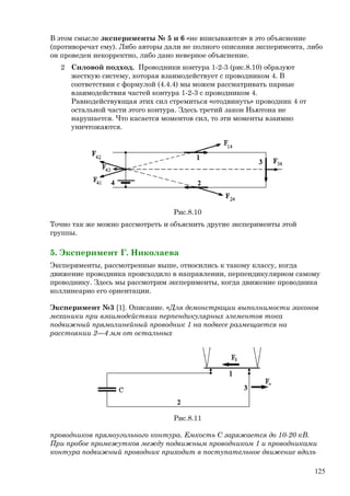 В этом смысле эксперименты № 5 и 6 «не вписываются» в это объяснение
(противоречат ему). Либо авторы дали не полного описания эксперимента, либо
он проведен некорректно, либо дано неверное объяснение.
2 Силовой подход. Проводники контура 1-2-3 (рис.8.10) образуют
жесткую систему, которая взаимодействует с проводником 4. В
соответствии с формулой (4.4.4) мы можем рассматривать парные
взаимодействия частей контура 1-2-3 с проводником 4.
Равнодействующая этих сил стремиться «отодвинуть» проводник 4 от
остальной части этого контура. Здесь третий закон Ньютона не
нарушается. Что касается моментов сил, то эти моменты взаимно
уничтожаются.
Рис.8.10
Точно так же можно рассмотреть и объяснить другие эксперименты этой
группы.
5. Эксперимент Г. Николаева
Эксперименты, рассмотренные выше, относились к такому классу, когда
движение проводника происходило в направлении, перпендикулярном самому
проводнику. Здесь мы рассмотрим эксперименты, когда движение проводника
коллинеарно его ориентации.
Эксперимент №3 [1]. Описание. «Для демонстрации выполнимости законов
механики при взаимодействии перпендикулярных элементов тока
подвижный прямолинейный проводник 1 на подвесе размещается на
расстоянии 2—4 мм от остальных
Рис.8.11
проводников прямоугольного контура. Емкость С заряжается до 10-20 кВ.
При пробое промежутков между подвижным проводником 1 и проводниками
контура подвижный проводник приходит в поступательное движение вдоль
125
 