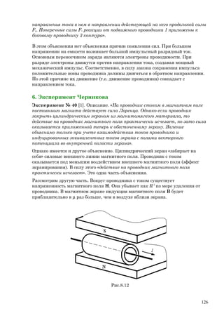 направления тока в нем в направлении действующей на него продольной силы
F║. Поперечные силы F┴ реакции от подвижного проводника 1 приложены к
боковому проводнику 3 контура».
В этом объяснении нет объяснения причин появления сил. При большом
напряжении на емкости возникает большой импульсный разрядный ток.
Основным переносчиком заряда являются электроны проводимости. При
разряде электроны движутся против направления тока, создавая мощный
механический импульс. Соответственно, в силу закона сохранения импульса
положительные ионы проводника должны двигаться в обратном направлении.
По этой причине их движение (т.е. движение проводника) совпадает с
направлением тока.
6. Эксперимент Черникова
Эксперимент № 40 [1]. Описание. «На проводник стоком в магнитном поле
постоянного магнита действует сила Лоренца. Однако если проводник
закрыть цилиндрическим экраном из магнитомягкого материала, то
действие на проводник магнитного поля практически исчезает, но зато сила
оказывается приложенной теперь к обесточенному экрану. Явление
объяснимо только при учете взаимодействия токов проводника и
индуцированных эквивалентных токов экрана с полями векторного
потенциала во внутренней полости экрана».
Однако имеется и другое объяснение. Цилиндрический экран «забирает на
себя» силовые внешнего линии магнитного поля. Проводник с током
оказывается под меньшим воздействием внешнего магнитного поля (эффект
экранирования). В силу этого «действие на проводник магнитного поля
практически исчезает». Это одна часть объяснения.
Рассмотрим другую часть. Вокруг проводника с током существует
напряженность магнитного поля Н. Она убывает как R-1
по мере удаления от
проводника. В магнитном экране индукция магнитного поля В будет
приблизительно в µ раз больше, чем в воздухе вблизи экрана.
Рис.8.12
126
 