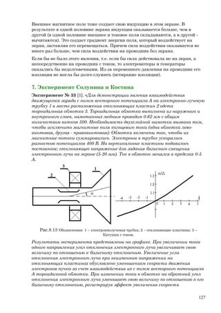 Внешнее магнитное поле тоже создает свою индукцию в этом экране. В
результате в одной половине экрана индукция оказывается больше, чем в
другой (в одной половине внешнее и токовое поля складываются, а в другой -
вычитаются). Это создает градиент энергии поля, который воздействует на
экран, заставляя его перемещаться. Причем сила воздействия оказывается во
много раз больше, чем сила воздействия на проводник без экрана.
Если бы не было этого явления, т.е. если бы сила действовала не на экран, а
непосредственно на проводник с током, то электромоторы и генераторы
оказались бы недолговечными. Из-за переменного давления на проводник его
изоляция не могла бы долго служить (истирание изоляции).
7. Эксперимент Солунина и Костина
Эксперимент № 33 [1]. «Для демонстрации явления взаимодействия
движущегося заряда с полем векторного потенциала А на электронно-лучевую
трубку 1 в месте расположения отклоняющих пластин 2 одета
тороидальная обмотка 3. Тороидальная обмотка выполнена из наружного и
внутреннего слоев, намотанных медным проводом 0.62 мм с общим
количеством витков 500. Необходимость двухслойной намотки вызвана тем,
чтобы исключить магнитные поля кольцевого тока (одна обмотка лево-
винтовая, другая - правовинтовая): Обмотки включены так, чтобы их
магнитные потоки суммировались. Электроны в трубке ускорялись
разностью потенциалов 400 В. На вертикальные пластины подавалось
постоянное; отклоняющее напряжение для задания базисного смещения
электронного луча на экране (5-20 мм). Ток в обмотке менялся в пределах 0-5
А.
Рис.8.13 Обозначения: 1 – электроннолучевая трубка; 2 – отклоняющие пластины: 3 –
Катушка с током.
Результаты эксперимента представлены на графике. При увеличении тока
одного направления угол отклонения электронного луча увеличивает свою
величину по отношению к базисному отклонению. Увеличение угла
отклонения электронного луча при неизменном напряжении на
отклоняющих пластинах обусловлено уменьшением скорости движения
электронов пучка за счет взаимодействия их с полем векторного потенциала
А тороидальной обмотки. При изменении тока в обмотке на обратный угол
отклонения электронного луча уменьшает свою величину по отношению к его
базисному отклонению, регистрируя эффект увеличения скорости
127
 