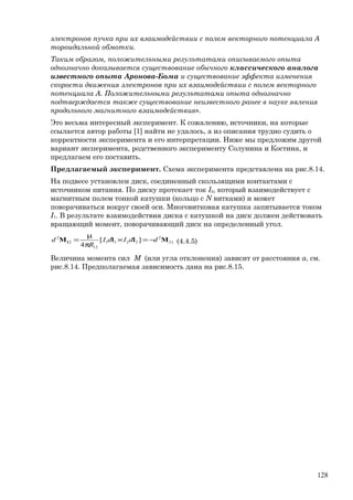 электронов пучка при их взаимодействии с полем векторного потенциала А
тороидальной обмотки.
Таким образом, положительными результатами описываемого опыта
однозначно доказывается существование обычного классического аналога
известного опыта Аронова-Бома и существование эффекта изменения
скорости движения электронов при их взаимодействии с полем векторного
потенциала А. Положительными результатами опыта однозначно
подтверждается также существование неизвестного ранее в науке явления
продольного магнитного взаимодействия».
Это весьма интересный эксперимент. К сожалению, источники, на которые
ссылается автор работы [1] найти не удалось, а из описания трудно судить о
корректности эксперимента и его интерпретации. Ниже мы предложим другой
вариант эксперимента, родственного эксперименту Солунина и Костина, и
предлагаем его поставить.
Предлагаемый эксперимент. Схема эксперимента представлена на рис.8.14.
На подвесе установлен диск, соединенный скользящими контактами с
источником питания. По диску протекает ток I2, который взаимодействует с
магнитным полем тонкой катушки (кольцо с N витками) и может
поворачиваться вокруг своей оси. Многовитковая катушка запитывается током
I1. В результате взаимодействия диска с катушкой на диск должен действовать
вращающий момент, поворачивающий диск на определенный угол.
21
2
2211
12
2
2
][
4
MllM1 ddIdI
R
d −=×
π
µ
= (4.4.5)
Величина момента сил М (или угла отклонения) зависит от расстояния а, см.
рис.8.14. Предполагаемая зависимость дана на рис.8.15.
128
 