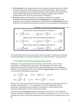 4. В четвертых, полученные результаты нетрудно распространить на любые
волновые процессы, описываемые волновым уравнением. Мы получили
законы сохранения для электромагнитных волн в свободном пространстве.
Закон сохранения энергии Пойнтинга можно обобщить при наличии
источников полей. Результаты занесены в Таблицу 1.
5. В пятых, предельный переход от волновых явлений к явлениям
квазистатическим принципиально невозможен из-за отрицательной
энергии поля скалярного потенциала. Одновременно невозможно решить
проблему электромагнитной массы в рамках запаздывающих потенциалов.
Таблица 1. Энергетические компоненты волновых полей
Поперечные волны векторного потенциала
1
1
1 rot
1
A
A
S ×
∂
∂
µ
−=
t
])()rot[(
2
1 212
11
ct
w
∂
∂
+
µ
=
A
A
t
p 1
11
∂
∂
−=
A
j
Продольные волны векторного потенциала
2
2
2 div
1
A
A
S
t∂
∂
µ
−= ])()div[(
2
1 222
22
ct
w
∂
∂
+
µ
=
A
A
t
p 2
22
∂
∂
−=
A
j
Продольные волны скалярного потенциала
φ
∂
φ∂
ε= grad3
t
S ])()grad[(
2
22
3
ct
w
∂
φ∂
+φ
ε
−=
t
p3
∂
φ∂
ρ=
Эти принципиально новые результаты многое меняют в понимании явлений
электродинамики и позволяют избавиться от заблуждений и предрассудков.
7. Условие отсутствия продольных волн
Очевидно, что продольные волны не будут существовать, если не будет
источников, возбуждающих эти волны. Для решения этой задачи нам
необходимо рассмотреть правую часть уравнений Максвелла в калибровке
Лоренца для потенциалов А2 и φ, создающих продольные волны. Запишем
для анализа необходимые уравнения.
22
2
2
22
1
j
A
A µ−=
∂
∂
−∆
tc
; (1.7.1) rotA2 = 0; rotj2 = 0;
ε
ρ
−=
∂
φ∂
−φ∆ 2
2
2
1
tc
; (1.7.2) 0
1
div 22 =
∂
φ∂
+
tc
A (1.7.3)
Используем здесь идею Ландау Л.Д. [1] о возможности исключения одного из
четырех уравнений (см. гл. 3, параграф 18, стр. 66). Например, можно
исключить уравнение для скалярного потенциала, чтобы привести два
волновых уравнения (1.5.5) к одному векторному.
Для этой цели продифференцируем выражение для A2 в (1.7.1) по времени,
возьмем градиент от выражения для скалярного потенциала φ в (1.7.2), а затем
сложим результаты. Получим выражение для продольного электрического поля
ЕL
13
 