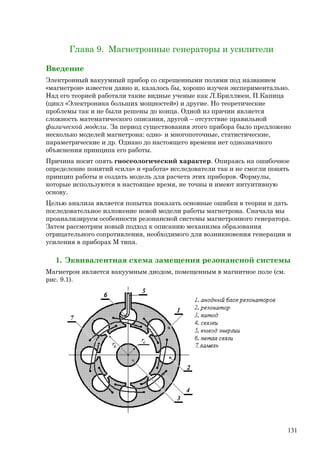 Глава 9. Магнетронные генераторы и усилители
Введение
Электронный вакуумный прибор со скрещенными полями под названием
«магнетрон» известен давно и, казалось бы, хорошо изучен экспериментально.
Над его теорией работали такие видные ученые как Л.Бриллюен, П.Капица
(цикл «Электроника больших мощностей») и другие. Но теоретические
проблемы так и не были решены до конца. Одной из причин является
сложность математического описания, другой – отсутствие правильной
физической модели. За период существования этого прибора было предложено
несколько моделей магнетрона: одно- и многопоточные, статистические,
параметрические и др. Однако до настоящего времени нет однозначного
объяснения принципа его работы.
Причина носит опять гносеологический характер. Опираясь на ошибочное
определение понятий «сила» и «работа» исследователи так и не смогли понять
принцип работы и создать модель для расчета этих приборов. Формулы,
которые используются в настоящее время, не точны и имеют интуитивную
основу.
Целью анализа является попытка показать основные ошибки в теории и дать
последовательное изложение новой модели работы магнетрона. Сначала мы
проанализируем особенности резонансной системы магнетронного генератора.
Затем рассмотрим новый подход к описанию механизма образования
отрицательного сопротивления, необходимого для возникновения генерации и
усиления в приборах М типа.
1. Эквивалентная схема замещения резонансной системы
Магнетрон является вакуумным диодом, помещенным в магнитное поле (см.
рис. 9.1).
131
 