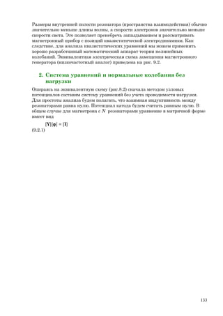 Размеры внутренней полости резонатора (пространства взаимодействия) обычно
значительно меньше длины волны, а скорости электронов значительно меньше
скорости света. Это позволяет пренебречь запаздыванием и рассматривать
магнетронный прибор с позиций квазистатической электродинамики. Как
следствие, для анализа квазистатических уравнений мы можем применить
хорошо разработанный математический аппарат теории нелинейных
колебаний. Эквивалентная электрическая схема замещения магнетронного
генератора (низкочастотный аналог) приведена на рис. 9.2.
2. Система уравнений и нормальные колебания без
нагрузки
Опираясь на эквивалентную схему (рис.8.2) сначала методом узловых
потенциалов составим систему уравнений без учета проводимости нагрузки.
Для простоты анализа будем полагать, что взаимная индуктивность между
резонаторами равна нулю. Потенциал катода будем считать равным нулю. В
общем случае для магнетрона с N резонаторами уравнение в матричной форме
имеет вид
[Y][ϕ] = [I]
(9.2.1)
133
 