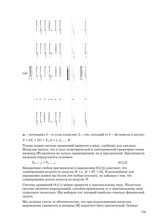 где:
















=
















ϕ
ϕ
ϕ
ϕ
=
















−−−
−−−
−−−−
−−−−
=
NN I
I
I
I
YYYY
YYYY
YYYYY
YYYYY
...
][
...
][
...00
.....................
00...
0...
...0
][ 3
2
1
3
2
1
010
001
1100
0110
IY ϕ
ϕk – потенциал k – го узла (ламели); Ik – ток, текущий от k – ой ламели к катоду;
Y = 2Y0 + 2Y1 + Y2; k = 1, 2, …, N.
Теперь можно систему уравнений привести к виду, удобному для анализа.
Нетрудно видеть, что в силу геометрической и электрической симметрии схемы
матрица [Y] является не только симметричной, но и циклической. Цикличность
матрицы определяется условием
Y[k; k + p] = Y[s; s + p] (9.2.2)
Квадратные скобки при индексах в выражении (9.2.2) означают, что
суммирование ведется по модулю N, т.е. [k + N] = [k]. В дальнейшем для
упрощения записи мы будем эти скобки опускать, не забывая о том, что
суммирование всегда ведется по модулю N.
Систему уравнений (9.2.1) можно привести к диагональному виду. Поскольку
система является вырожденной, способов приведения ее к диагональному виду
существует несколько. Мы выберем тот, который наиболее отвечает физической
задаче.
Мы должны учесть то обстоятельство, что при подсоединении нагрузки
вырождение снимается и матрица [Y] перестает быть циклической. Однако
134
 