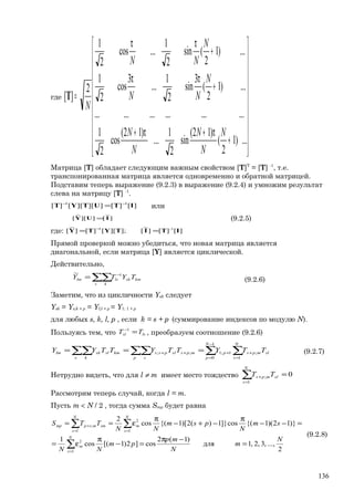 где






















+
π+π+
+
ππ
+
ππ
=
...)1
2
(
)12(
sin
2
1
...
)12(
cos
2
1
..................
...)1
2
(
3
sin
2
1
...
3
cos
2
1
...)1
2
(sin
2
1
...cos
2
1
2
][
N
N
N
N
N
N
NN
N
NN
N
T
Матрица [T] обладает следующим важным свойством [T]Т
= [T] -1
, т.е.
транспонированная матрица является одновременно и обратной матрицей.
Подставим теперь выражение (9.2.3) в выражение (9.2.4) и умножим результат
слева на матрицу [T] -1
.
][][]][][[][ 11
ITUTYT −−
= или
]
~
[]][
~
[ IUY = (9.2.5)
где: ][][]
~
[];][[][]
~
[ -11
ITITYTY == −
Прямой проверкой можно убедиться, что новая матрица является
диагональной, если матрица [Y] является циклической.
Действительно,
∑∑ −
=
s k
kmsklslm TYTY 1~
(9.2.6)
Заметим, что из цикличности Ysk следует
Ysk = Ys;k + р = Yl;l + p = Y1; 1 + p
для любых s, k, l, p , если k = s + p (суммирование индексов по модулю N).
Пользуясь тем, что lssl TT =−1
, преобразуем соотношение (9.2.6)
∑∑ ∑∑∑∑ =
+
−
=
+++ ===
p s
N
s
slmps
N
p
pmpsslpss
s k
kmslsklm TTYTTYTTYY
1
;
1
0
1;1;; (9.2.7)
Нетрудно видеть, что для l ≠ m имеет место тождество ∑=
+ =
N
s
slmps TT
1
; 0
Рассмотрим теперь случай, когда l = m.
Пусть m < N / 2 , тогда сумма Smp будет равна
2
...,,3,2,1для
)1(2
cos]2)1[(cos
1
)}12)(1{(cos]}1)(2)[1{(cos
2
1
2
1 1
2
;
N
m
N
mp
pm
NN
sm
N
psm
NN
TTS
N
s
m
N
s
N
s
msmmspmp
=
−π
=−
π
ε=
=−−
π
−+−
π
ε==
∑
∑ ∑
=
= =
+
(9.2.8)
136
 