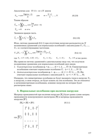 Аналогично для N / 2 < m ≤ N имеем
N
N
m
N
mp
Smp ...,,
2
1
для
)1(2
cos
+
=
−π
= (9.2.9)
Таким образом
nmY
mp
N
YY
mn
N
p
pmm
≠=
−
π
=∑
−
=
+
0
~
)1(
2
cos
~ 1
0
1;1
Запишем правую часть
∑∑
−
=
−
=
−
==
1
0
1
0
1~ N
s
sms
N
s
mssm TITII (9.2.10)
Итак, система уравнений (9.2.1) при отсутствии нагрузки распадается на N
независимых уравнений для нормальных колебаний с амплитудами U1, U2, …,
UN и с соответствующими частотами.
m
N
p
pm I
N
mp
YYU
~
]
)1(2
cos2[
12/
0
1;111 =
−π
− ∑
−
=
+ (9.2.11)
где 0;;;22 1411301221011 =−=−=++== YYYYYYYYYY и так далее.
Мы привели систему уравнений к диагональному виду так, что получили
независимые уравнения для нормальных колебаний двух видов.
2. Симметричные колебания ϕk = ϕ N – k + 1 (k = 1, 2, …, N / 2). Симметричным
колебаниям отвечают нормальные колебания Us (s = 1, 2, …, N / 2).
6. Антисимметричные колебания ϕk = - ϕ N – k + 1 (k = 1 + N / 2, ..., N). Им
отвечают нормальные колебания с амплитудой Us (s = 1 + N / 2, ..., N).
Очевидно, что симметричные колебания не будут вызывать токов в нагрузке Yн,
а нагрузка, в свою очередь, не будет влиять на эти колебания. Это не относится
к антисимметричным колебаниям, влияние нагрузки на которые будет
рассмотрено ниже.
3. Нормальные колебания при наличии нагрузки
Матрица проводимостей при наличии нагрузки [Yр] будет равна сумме матриц
проводимости ненагруженного магнетрона [Y] и матрицы проводимости
нагрузки [Yн
].
[Yр] = [Y] + [Yн
] (9.3.1)
где














−
−
=
нн
нн
н
YY
YY
0...0
...............
00...00
0...0
][Y
137
 