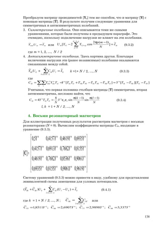 Преобразуем матрицу проводимостей [Yр] тем же способом, что и матрицу [Y] с
помощью матрицы [Т]. В результате получим следующие уравнения для
симметричных и антисимметричных колебаний.
3. Симметричные колебания. Они описываются теми же самыми
уравнениями, которые были получены в предыдущем параграфе. Это
очевидно, поскольку подключение нагрузки не влияет на эти колебания.
mmmm IUY
~~
= или m
N
p
pm I
N
mp
YYU
~
]
)1(2
cos2[
12/
0
1;111 =
−π
− ∑
−
=
+ (9.3.2)
где m = 1, 2, …, N / 2
4. Антисимметричные колебания. Здесь картина другая. Благодаря
включению нагрузки эти (ранее независимые) колебания оказываются
связанными между собой.
∑+=
=+
N
Nl
klklkkk IUCUY
2/1
~~
k =1+ N / 2, …, N (9.3.3)
где
]][[][ 111111
1
NllNkk
н
lNkNlkNlNklk
н
m s
sl
н
mskmkl TTTTYTTTTTTTTYTYTC −−=−−+== ∑∑ −
Учитывая, что первая половина столбцов матрицы [Т] симметрична, вторая
антисимметрична, несложно найти, что
N
l
N
k
Y
N
TTYC lk
н
lk
н
kl
)1(
sin
)1(
sin
8
4 11
−π−π
εε== (9.3.4)
l, k = 1 + N / 2, …, N
4. Восьми резонаторный магнетрон
Для иллюстрации полученных результатов рассмотрим магнетрон с восьмью
резонаторами (N = 8). Вычислим коэффициенты матрицы Сkl, входящие в
уравнение (9.3.3).














=
нннн
нннн
нннн
нннн
YYYY
YYYY
YYYY
YYYY
9619,09061,08155,06935,0
9061,08536,07682,04619,0
8155,07682,06913,04157,0
6935,04619,04157,05,0
][C
Систему уравнений (9.3.3) можно привести к виду, удобному для представления
эквивалентной схемы замещения для узловых потенциалов.
∑+=
=−++
N
Nl
kklklkkkkk IUUCUCY
2/1
~
)()
~~
( (9.4.1)
где k = 1 + N / 2, …, N ; ∑+=
=
N
Nl
klkk CC
2/1
~
или
337,3
~
;9898,2
~
;6907,2
~
;8511,1
~
88776655
нннн
YCYCYCYC ====
138
 