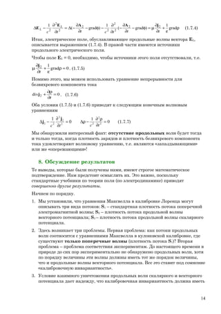 ρ
ε
+
∂
∂
µ=φ−
∂
∂
−
∂
∂
−φ−
∂
∂
−∆=
∂
∂
−∆ grad
1
)grad(
1
)grad(
1 22
2
2
2
2
2
2
2 tttcttc
L
L
jAAE
E (1.7.4)
Итак, электрическое поле, обуславливающее продольные волны вектора ЕL,
описывается выражением (1.7.4). В правой части имеются источники
продольного электрического поля.
Чтобы поле EL = 0, необходимо, чтобы источники этого поля отсутствовали, т.е.
0grad
12
=ρ
ε
+
∂
∂
µ
t
j
. (1.7.5)
Помимо этого, мы можем использовать уравнение непрерывности для
безвихревого компонента тока
0div 2 =
∂
ρ∂
+
t
j . (1.7.6)
Оба условия (1.7.5) и (1.7.6) приводят к следующим конечным волновым
уравнениям
0
1
2
2
2
22 =
∂
∂
−∆
tc
j
j 0
1
2
2
2
=
∂
ρ∂
−ρ∆
tc
(1.7.7)
Мы обнаружили интересный факт: отсутствие продольных волн будет тогда
и только тогда, когда плотность зарядов и плотность безвихревого компонента
тока удовлетворяют волновому уравнению, т.е. являются «запаздывающими»
или же «опережающими»!
8. Обсуждение результатов
Те выводы, которые были получены нами, имеют строгое математическое
подтверждение. Нам предстоит осмыслить их. Это важно, поскольку
стандартные учебники по теории поля (по электродинамике) приводят
совершенно другие результаты.
Начнем по порядку.
1. Мы установили, что уравнения Максвелла в калибровке Лоренца могут
описывать три вида потоков: S1 – стандартная плотность потока поперечной
электромагнитной волны; S2 – плотность потока продольной волны
векторного потенциала; S3 – плотность потока продольной волны скалярного
потенциала.
2. Здесь возникает три проблемы. Первая проблема: как потоки продольных
волн соотносится с уравнениями Максвелла в кулоновской калибровке, где
существуют только поперечные волны (плотность потока S1)? Вторая
проблема – проблема соответствия экспериментам. До настоящего времени в
природе до сих пор экспериментально не обнаружено продольных волн, хотя
по порядку величины эти волны должны иметь тот же порядок величины,
что и продольные волны векторного потенциала. Все это ставит под сомнение
«калибровочную инвариантность».
3. Условие взаимного уничтожения продольных волн скалярного и векторного
потенциала дает надежду, что калибровочная инвариантность должна иметь
14
 