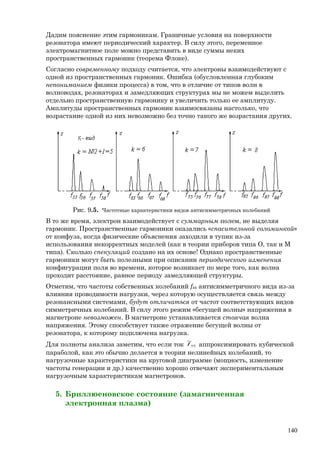 Дадим пояснение этим гармоникам. Граничные условия на поверхности
резонатора имеют периодический характер. В силу этого, переменное
электромагнитное поле можно представить в виде суммы неких
пространственных гармоник (теорема Флоке).
Согласно современному подходу считается, что электроны взаимодействуют с
одной из пространственных гармоник. Ошибка (обусловленная глубоким
непониманием физики процесса) в том, что в отличие от типов волн в
волноводах, резонаторах и замедляющих структурах мы не можем выделить
отдельно пространственную гармонику и увеличить только ее амплитуду.
Амплитуды пространственных гармоник взаимосвязаны настолько, что
возрастание одной из них невозможно без точно такого же возрастания других.
Рис. 9.5. Частотные характеристики видов антисимметричных колебаний
В то же время, электрон взаимодействует с суммарным полем, не выделяя
гармоник. Пространственные гармоники оказались «спасительной соломинкой»
от конфуза, когда физические объяснения заходили в тупик из-за
использования некорректных моделей (как в теории приборов типа О, так и М
типа). Сколько спекуляций создано на их основе! Однако пространственные
гармоники могут быть полезными при описании периодического изменения
конфигурации поля во времени, которое возникает по мере того, как волна
проходит расстояние, равное периоду замедляющей структуры.
Отметим, что частоты собственных колебаний fkk антисимметричного вида из-за
влияния проводимости нагрузки, через которую осуществляется связь между
резонансными системами, будут отличаться от частот соответствующих видов
симметричных колебаний. В силу этого режим «бегущей волны» напряжения в
магнетроне невозможен. В магнетроне устанавливается стоячая волна
напряжения. Этому способствует также отражение бегущей волны от
резонатора, к которому подключена нагрузка.
Для полноты анализа заметим, что если ток 55
~
I аппроксимировать кубической
параболой, как это обычно делается в теории нелинейных колебаний, то
нагрузочные характеристики на круговой диаграмме (мощность, изменение
частоты генерации и др.) качественно хорошо отвечают экспериментальным
нагрузочным характеристикам магнетронов.
5. Бриллюеновское состояние (замагниченная
электронная плазма)
140
 