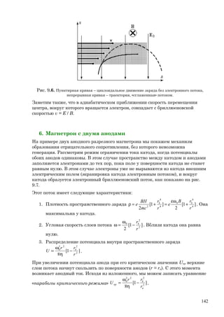 Рис. 9.6. Пунктирная кривая – циклоидальное движение заряда без электронного потока,
непрерывная кривая – траектория, «сглаженная» потоком.
Заметим также, что в адиабатическом приближении скорость перемещения
центра, вокруг которого вращается электрон, совпадает с бриллюеновской
скоростью v = E / B.
6. Магнетрон с двумя анодами
На примере двух анодного разрезного магнетрона мы покажем механизм
образования отрицательного сопротивления, без которого невозможна
генерация. Рассмотрим режим ограничения тока катода, когда потенциалы
обоих анодов одинаковы. В этом случае пространство между катодом и анодами
заполняется электронами до тех пор, пока поле у поверхности катода не станет
равным нулю. В этом случае электроны уже не вырываются из катода внешним
электрическим полем (экранировка катода электронным потоком), и вокруг
катода образуется электронный бриллюеновский поток, как показано на рис.
9.7.
Этот поток имеет следующие характеристики:
1. Плотность пространственного заряда ]1[
2
]1[
2 4
4
0
4
4
2
r
rB
e
r
r
mc
BH
e kk
+
εω
=+=ρ . Она
максимальна у катода.
2. Угловая скорость слоев потока ]1[
2 2
2
0
r
rk
−
ω
=ω . Вблизи катода она равна
нулю.
3. Распределение потенциала внутри пространственного заряда
]1[
8 2
222
0
r
rr
U k
−
η
ω
= .
При увеличении потенциала анода при его критическом значении Uкр верхние
слои потока начнут скользить по поверхности анодов (r = rа). С этого момента
возникает анодный ток. Исходя из изложенного, мы можем записать уравнение
«параболы критического режима» ]1[
8 2
222
0
а
k
кр
r
rr
U −
η
ω
= .
142
 