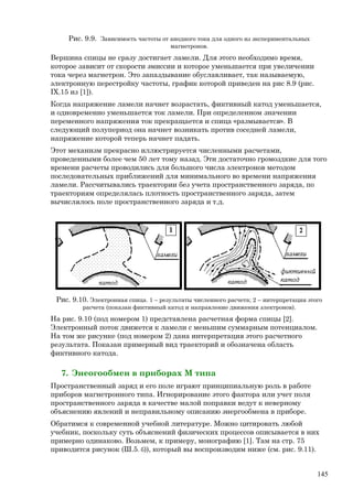Рис. 9.9. Зависимость частоты от анодного тока для одного из экспериментальных
магнетронов.
Вершина спицы не сразу достигает ламели. Для этого необходимо время,
которое зависит от скорости эмиссии и которое уменьшается при увеличении
тока через магнетрон. Это запаздывание обуславливает, так называемую,
электронную перестройку частоты, график которой приведен на рис 8.9 (рис.
IX.15 из [1]).
Когда напряжение ламели начнет возрастать, фиктивный катод уменьшается,
и одновременно уменьшается ток ламели. При определенном значении
переменного напряжения ток прекращается и спица «размывается». В
следующий полупериод она начнет возникать против соседней ламели,
напряжение которой теперь начнет падать.
Этот механизм прекрасно иллюстрируется численными расчетами,
проведенными более чем 50 лет тому назад. Эти достаточно громоздкие для того
времени расчеты проводились для большого числа электронов методом
последовательных приближений для минимального во времени напряжения
ламели. Рассчитывались траектории без учета пространственного заряда, по
траекториям определялась плотность пространственного заряда, затем
вычислялось поле пространственного заряда и т.д.
Рис. 9.10. Электронная спица. 1 – результаты численного расчета; 2 – интерпретация этого
расчета (показан фиктивный катод и направление движения электронов).
На рис. 9.10 (под номером 1) представлена расчетная форма спицы [2].
Электронный поток движется к ламели с меньшим суммарным потенциалом.
На том же рисунке (под номером 2) дана интерпретация этого расчетного
результата. Показан примерный вид траекторий и обозначена область
фиктивного катода.
7. Энеогообмен в приборах М типа
Пространственный заряд и его поле играют принципиальную роль в работе
приборов магнетронного типа. Игнорирование этого фактора или учет поля
пространственного заряда в качестве малой поправки ведут к неверному
объяснению явлений и неправильному описанию энергообмена в приборе.
Обратимся к современной учебной литературе. Можно цитировать любой
учебник, поскольку суть объяснений физических процессов описывается в них
примерно одинаково. Возьмем, к примеру, монографию [1]. Там на стр. 75
приводится рисунок (Ш.5. б)), который вы воспроизводим ниже (см. рис. 9.11).
145
 
