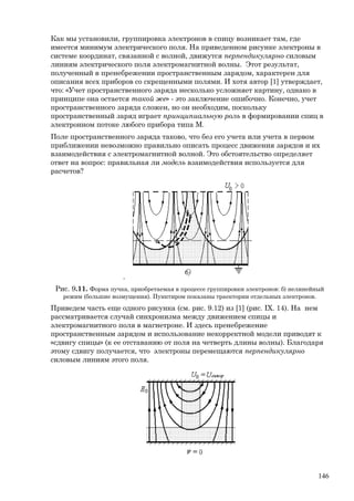 Как мы установили, группировка электронов в спицу возникает там, где
имеется минимум электрического поля. На приведенном рисунке электроны в
системе координат, связанной с волной, движутся перпендикулярно силовым
линиям электрического поля электромагнитной волны. Этот результат,
полученный в пренебрежении пространственным зарядом, характерен для
описания всех приборов со скрещенными полями. И хотя автор [1] утверждает,
что: «Учет пространственного заряда несколько усложняет картину, однако в
принципе она остается такой же» - это заключение ошибочно. Конечно, учет
пространственного заряда сложен, но он необходим, поскольку
пространственный заряд играет принципиальную роль в формировании спиц в
электронном потоке любого прибора типа М.
Поле пространственного заряда таково, что без его учета или учета в первом
приближении невозможно правильно описать процесс движения зарядов и их
взаимодействия с электромагнитной волной. Это обстоятельство определяет
ответ на вопрос: правильная ли модель взаимодействия используется для
расчетов?
.
Рис. 9.11. Форма пучка, приобретаемая в процессе группировки электронов: б) нелинейный
режим (большие возмущения). Пунктиром показаны траектории отдельных электронов.
Приведем часть еще одного рисунка (см. рис. 9.12) из [1] (рис. IX. 14). На нем
рассматривается случай синхронизма между движением спицы и
электромагнитного поля в магнетроне. И здесь пренебрежение
пространственным зарядом и использование некорректной модели приводят к
«сдвигу спицы» (к ее отставанию от поля на четверть длины волны). Благодаря
этому сдвигу получается, что электроны перемещаются перпендикулярно
силовым линиям этого поля.
146
 