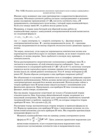 Рис. 9.12. Взаимное расположение максимума тормозящего поля и спицы в движущейся с
волной системе отсчета.
Именно здесь возникает еще одно противоречие в корректности физического
описания. Объемная плотность работы согласно электродинамике и механике
равна скалярному произведению A = jE, где j есть плотность тока, а E
напряженность электрического поля волны, с которой заряд взаимодействует.
Если угол между ними 90о
, то работа всегда равна нулю.
Например, в теории ламп бегущей или обратной волны работа по
взаимодействию заряда с замедленной электромагнитной волной вычисляется
по следующей формуле
vфeфe EvveeA )()( −=−= Еvv
где: e – заряд электрона; vе – скорость электрона; vф – фазовая скорость
электромагнитной волны; E – вектор напряженности поля; Ev – проекция
вектора напряженности на вектор скорости относительного движения заряда и
волны.
Это верно, поскольку, если заряд не перемещается относительно волны или
перемещается перпендикулярно ее силовым линиям, он не может отдавать или
забирать от волны энергию. Здесь «работает» в полную силу принцип
относительности.
Когда рассматриваются энергетические соотношения в приборах типа М, в
частности в магнетронах, об этой относительности «забывают». Здесь мы
сталкиваемся со следующей проблемой A = jE = jE cos θ = 0, поскольку электрон
движется всегда перпендикулярно силовым линиям поля электромагнитной
волны (вдоль их линий равного потенциала). Угол θ между векторами j и E
равен 90о
. Каким образом электроны в этих приборах совершают работу?
Все объяснения со ссылками на магнитное поле и специфику движения зарядов
являются необоснованными. Работа должна вычисляться единообразно для всех
электромагнитных явлений безо всяких исключений. Используемые сейчас в
теории приборов типа М вычисления свидетельствуют о непонимании сути
физических процессов. Придумывать для приборов М типа «специальную
физику», мягко говоря, излишество.
Как мы видим, «парадоксы» существуют не только в Специальной теории
относительности. Они, благодаря эйнштейновской теории, возникают и в
вакуумной электронике. Мы не будем здесь критиковать ошибочность понятий
«взаимодействие» и «работа», принятые в СТО, на которые опирается теория
приборов М типа. Это сделано в [3], [4].
Рассмотрим теперь математическую сторону вопроса и приведем формулы из
[1]. Формулы приведены для приборов М типа с ленточными пучками, но суть
вычислений неизменна для всех приборов М типа. Мы сохраним оригинальную
нумерацию формул из [1].
Мощность взаимодействия тока на единицу длины электронного пучка
(формула IV.1) ∫=
S
e
dS
dz
dP
)(
2
1 *
jE . Здесь записано правильное выражение для
вычисления мощности, если в подынтегральном выражении стоят
переменные составляющие плотности тока и напряженности поля.
147
 