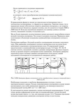 Далее приводится следующее выражение
∫ ρ+ρ+=
S
xxяzя
e
dSEvEvEi
dz
dP
)
~~~
(
2
1 *,
0
*,
0
*
0 ,
из которого после пренебрежения некоторыми членами вытекает:
∫=
S
Z
e
dSEi
dz
dP ~
2
1
0 (формула IV. 3).
В приведенную формулу входит не переменная составляющая тока, а
постоянная составляющая, т.е. формула не корректна. Заметим также, что в
выражение входит абсолютная скорость движения электронов, а не скорость
относительного движения зарядов и волны, как это делается в теории ЛБВ и
ЛОВ типа О. Если мы подсчитаем мощность на единицу длины в системе
отсчета, связанной с волной, то получим нуль.
Мы не будем проводить количественных оценок реального энергообмена между
волной и потоком электронов. Это следует изложить отдельно. Приведем лишь
качественное объяснение механизма взаимодействия электронного потока и
волны.
Рассмотрим приборы с бегущей волной и электронными потоками ленточного
типа. При движении электронного потока в магнитном поле на поток будет
действовать переменное электромагнитное поле. В современной теории
представление о взаимодействии иллюстрируется рис. 9.13 (рис. VI. 16). В
системе отсчета, связанной с волной, в режиме синхронизма фазовая скорость
волны и средняя скорость электронов пучка одинаковы. Электроны движутся
перпендикулярно силовым линиям электрического поля (вдоль линий
постоянного потенциала) и «ухитряются» совершать работу.
Рис. 9.13. Примерная форма электронного пучка, приобретаемая в процессе взаимодействия в
ЛБВ типа М.
Необходимо подходить к проблеме формирования сгустков с учетом
пространственного заряда. Сильно замагниченную электронную плазму можно
рассматривать как слабо сжимаемую жидкость, не имеющую вязкости с
концентрацией частиц EH / mc2
> n > EH / 2mc2
.
К этой жидкости можно применять законы магнитной гидродинамики. С этой
точки зрения деформация пучка при его взаимодействии с полем бегущей
волны выглядит иначе, т.е. так, как показано на рис. 9.14. Тонкими стрелками
показано направление движения электронов потока в поле волны.
148
 