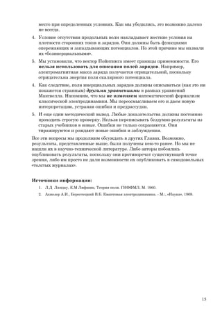 место при определенных условиях. Как мы убедились, это возможно далеко
не всегда.
4. Условие отсутствия продольных волн накладывает жесткие условия на
плотности сторонних токов и зарядов. Они должны быть функциями
опережающих и запаздывающих потенциалов. По этой причине мы назвали
их «безинерциальными».
5. Мы установили, что вектор Пойнтинга имеет границы применимости. Его
нельзя использовать для описания полей зарядов. Например,
электромагнитная масса заряда получается отрицательной, поскольку
отрицательна энергия поля скалярного потенциала.
4. Как следствие, поля инерциальных зарядов должны описываться (как это ни
покажется странным) другими уравнениями в рамках уравнений
Максвелла. Напомним, что мы не изменяем математический формализм
классической электродинамики. Мы переосмысливаем его и даем новую
интерпретацию, устраняя ошибки и предрассудки.
5. И еще один методический вывод. Любые доказательства должны постоянно
проходить строгую проверку. Нельзя переписывать бездумно результаты из
старых учебников в новые. Ошибки не только сохраняются. Они
тиражируются и рождают новые ошибки и заблуждения.
Все эти вопросы мы продолжим обсуждать в других Главах. Возможно,
результаты, представленные выше, были получены кем-то ранее. Но мы не
нашли их в научно-технической литературе. Либо авторы побоялись
опубликовать результаты, поскольку они противоречат существующей точке
зрения, либо им просто не дали возможности их опубликовать в самодовольных
«толстых журналах».
Источники информации:
1. Л.Д Ландау, Е.М Лифшиц. Теория поля. ГИФФМЛ, М. 1960.
2. Ахиезер А.И., Берестецкий В.Б. Квантовая электродинамика. - М.:, «Наука», 1969.
15
 